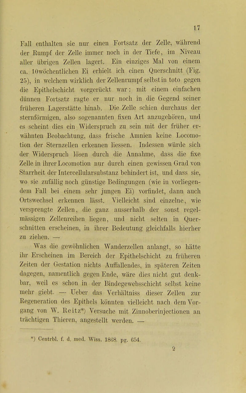 Fall enthalten sie nur einen Fortsatz der Zelle, während der Rumpf der Zelle immer noch in der Tiefe, im Niveau aller übrigen Zellen lagert. Ein einziges Mal von einem ca. 10wöchentlichen Ei erhielt ich einen Querschnitt (Fig. 25), in welchem wirklich der Zellenrumpf selbst in toto gegen die Epithelschicht vorgerückt war: mit einem einfachen dünnen Fortsatz ragte er nur noch in die Gegend seiner früheren Lagerstätte hinab. Die Zelle schien durchaus der sternförmigen, also sogenannten fixen Art anzugehören, und es scheint dies ein Widerspruch zu sein mit der früher er- wähnten Beobachtung, dass frische Amnien keine Locomo- tion der Sternzellen erkennen Hessen. Indessen würde sich der Widerspruch lösen durch die Annahme, dass die fixe Zelle in ihrer Locomotion nur durch einen gewissen Grad von Starrheit der Intercellularsubstanz behindert ist, und dass sie, wo sie zufällig noch günstige Bedingungen (wie in vorliegen- dem Fall bei einem sehr jungen Ei) vorfindet, dann auch Ortswechsel erkennen lässt. Vielleicht sind einzelne, wie versprengte Zellen, die ganz ausserhalb der sonst regel- mässigen Zellenreihen liegen, und nicht selten in Quer- schnitten erscheinen, in ihrer Bedeutung gleichfalls hierher zu ziehen. — Was die gewöhnlichen Wanderzellen anlangt, so hätte ihr Erscheinen im Bereich der Epithelschicht zu früheren Zeiten der Gestation nichts Auffallendes, in späteren Zeiten dagegen, namentlich gegen Ende, wäre dies nicht gut denk- bar, weil es schon in der Bindegewebsschicht selbst keine mehr giebt. — Ueber das Verhältniss dieser Zellen zur Regeneration des Epithels könnten vielleicht nach dem Vor- gang von W. Reitz*) Versuche mit Zinnoberinjectioncn an trächtigen Thieren, angestellt werden. — *) Centrbl. f. d. med. Wiss. 1868. pg. 654. 2