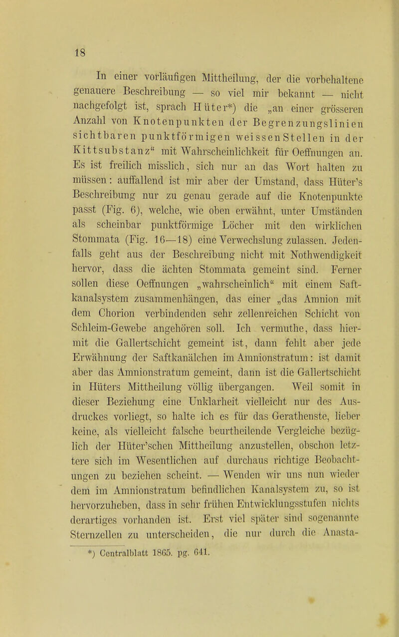 In einer vorläufigen Mittheilung, der die vorbehaltene genauere Beschreibung — so viel mir bekannt — nicht nachgefolgt ist, sprach Hüter*) die „an einer grösseren Anzahl von Knotenpunkten der Begrenzungslinien sichtbaren punktförmigen weissen Stellen in der Kitt Substanz mit Wahrscheinlichkeit für Oeffnungen an. Es ist freilich misslich, sich nur an das Wort halten zu müssen: auffallend ist mir aber der Umstand, dass Hüter's Beschreibung nur zu genau gerade auf die Knotenpunkte passt (Fig. 6), welche, wie oben erwähnt, unter Umständen als scheinbar punktförmige Löcher mit den wirklichen Stommata (Fig. 16—18) eine Verwechslung zulassen. Jeden- falls geht aus der Beschreibung nicht mit Nothwendigke.it hervor, dass die ächten Stommata gemeint sind. Ferner sollen diese Oeffnungen „wahrscheinlich mit einem Saft- kanalsystem zusammenhängen, das einer „das Amnion mit dem Chorion verbindenden sehr zellenreichen Schicht von Schleim-Gewebe angehören soll. Ich vermuthe, dass hier- mit die Gallertschicht gemeint ist, dann fehlt aber jede Erwähnung der Saftkanäleken im Amnionstratum: ist damit aber das Amnionstratum gemeint, dann ist die Gallertschicht in Hüters Mittheilung völlig übergangen. Weil somit in dieser Beziehung eine Unklarheit vielleicht nur des Aus- druckes vorliegt, so halte ich es für das Gerathenste, lieber keine, als vielleicht falsche beurtheilende Vergleiche bezüg- lich der Hüter'schen Mittheilung anzustellen, obschon letz- tere sich im Wesentlichen auf durchaus richtige Beobacht- ungen zu beziehen scheint. — Wenden wir uns nun wieder dem im Amnionstratum befindlichen Kanalsystem zu, so ist hervorzuheben, dass in sehr frühen Entwicklungsstufen nichts derartiges vorhanden ist. Erst viel später sind sogenannte Stcrnzellen zu unterscheiden, die nur durch die Anasta- *) Centralblatt 1865. pg. 641.