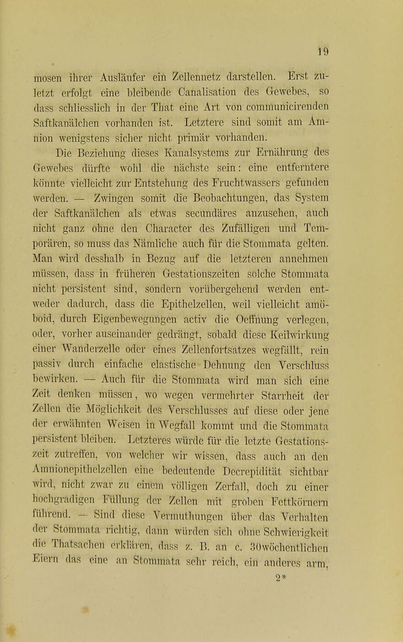 mosen ihrer Ausläufer ein Zellennetz darstellen. Erst zu- letzt erfolgt eine bleibende CanaliSätion des Gewebes, so dass schliesslich in der That eine Art von communicirenden Saftkanälchen vorhanden ist. Letztere sind somit am Am- nion wenigstens sicher nicht primär vorhanden. Die Beziehung dieses Kanalsystems zur Ernährung des Gewebes dürfte wohl die nächste sein: eine entferntere könnte vielleicht zur Entstehung des Fruchtwassers gefunden werden. — Zwingen somit die Beobachtungen, das System der Saftkanälchen als etwas secundäres anzusehen, auch nicht ganz ohne den Character des Zufälligen und Tem- porären, so muss das Nämliche auch für die Stommata gelten. Man wird desshalb in Bezug auf die letzteren annehmen müssen, dass in früheren Gestationszeiten solche Stommata nicht persistent sind, sondern vorübergehend werden ent- weder dadurch, dass die Epithelzellen, weil vielleicht amö- boid, durch Eigenbewegungen activ die Oeffhung verlegen, oder, vorher auseinander gedrängt, sobald diese Keilwirkung einer Wanderzelle oder eines Zellenfortsatzes wegfällt, rein passiv durch einfache elastische Dehnung den Verschluss bewirken. — Auch für die Stommata wird man sich eine Zeit denken müssen, wo wegen vermehrter Starrheit der Zellen die Möglichkeit des Verschlusses auf diese oder jene der erwähnten Weisen in Wegfall kommt und die Stommata persistent bleiben. Letzteres würde für die letzte Gestations- zeit zutreffen, von welcher wir wissen, dass auch an den Amnionepithelzellcn eine bedeutende Decrepidität sichtbar wird, nicht zwar zu einem völligen Zerfall, doch zu einer hochgradigen Füllung der Zellen mit groben Fcttkörnern führentl. - Sind diese Vernmthungcn über das Verhalten der Stommata richtig, dann würden sich ohne Schwierigkeit die Thatsachen erklären, dass z. B. an c. 30wöchentlichen Eiern das eine an Stoniniatä sehr reich, ein anderes arm, 2*