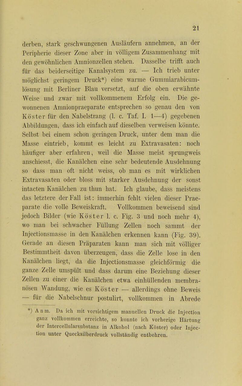 derben, stark geschwungenen Ausläufern annehmen, an der Peripherie dieser Zone aber in völligem Zusammenhang mit den gewöhnlichen Amnionzellen stehen. Dasselbe trifft auch für das beiderseitige Kanalsystem zu. — Ich trieb unter möglichst geringem Druck*) eine warme Gummiarabicum- lösung mit Berliner Blau versetzt, auf die oben erwähnte Weise und zwar mit vollkommenem Erfolg ein. Die ge- wonnenen Amnionpraeparate entsprechen so genau den von Köster für den Nabelstrang (1. c. Taf. I. 1—4) gegebenen Abbildungen, dass ich einfach auf dieselben verweisen könnte. Selbst bei einem schon geringen Druck, unter dem man die Masse eintrieb, kommt es leicht zu Extravasaten: noch häufiger aber erfahren, weil die Masse meist sprungweis anschiesst, die Kanälchen eine sehr bedeutende Ausdehnung so dass man oft nicht weiss, ob man es mit wirklichen Extravasaten oder bloss mit starker Ausdehnung der sonst intacten Kanälchen zu thun hat. Ich glaube, dass meistens das letztere der Fall ist: immerhin fehlt vielen dieser Prae- parate die volle Beweiskraft. Vollkommen beweisend sind jedoch Bilder (wie Köster 1. c. Fig. 3 und noch mehr 4), wo man bei schwacher Füllung Zellen noch sammt der Injectionsmasse in den Kanälchen erkennen kann (Fig. 39). Gerade an diesen Präparaten kann man sich mit völliger Bestimmtheit davon überzeugen, dass die Zelle lose in den Kanälchen liegt, da die Injectionsmasse gleichförmig die ganze Zelle umspült und dass darum eine Beziehung dieser Zellen zu einer die Kanälchen etwa einhüllenden membra- nösen Wandung, wie es Köster — allerdings ohne Beweis — für die Nabelschnur postulirt, vollkommen in Abrede *) Anm. Da ich mit vorsichtigem manuellen Druck die Injection ganz vollkommen erreichte, so konnte ich vorherige Härtung der Intercellularsubstanz in Alkohol (nach Köster) oder Injec- tion unter Quecksilberdruck vollständig entbehren.