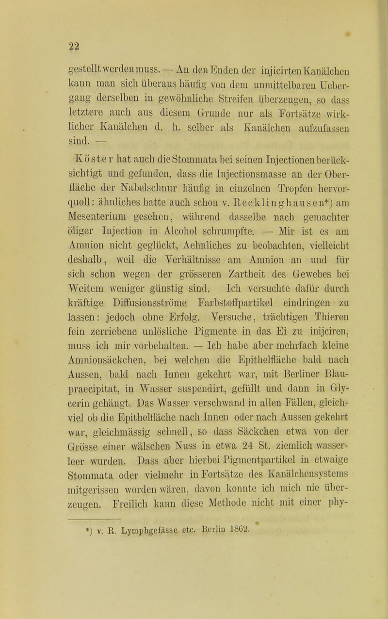 gestellt werden muss. — An den Enden der injicirtenKanäkheii kann man sich überaus häufig von dem unmittelbaren Ucbcr- gang derselben in gewöhnliche Streifen überzeugen, so dass letztere auch aus diesem Grunde nur als Fortsätze wirk- licher Kanälchen d. h. selber als Kanälchen aufzufassen sind. — Köster hat auch die Stommata bei seinen Injectionen berück- sichtigt und gefunden, dass die Injectionsmasse an der Ober- fläche der Nabelschnur häufig in einzelnen Tropfen hervor- quoll: ähnliches hatte auch schon v. Recklinghansen*) am Mesenterium gesehen, während dasselbe nach gemachter öliger Injection in Alcohol schrumpfte. — Mir ist es am Amnion nicht geglückt, Aehnliches zu beobachten, vielleicht deshalb, weil die Verhältnisse am Amnion an und für sich schon wegen der grösseren Zartheit des Gewebes bei Weitem weniger günstig sind. Ich versuchte dafür durch kräftige Diffusionsströme Farbstoffpartikel eindringen zu lassen: jedoch ohne Erfolg. Versuche, trächtigen Thieren fein zerriebene unlösliche Pigmente in das Ei zu inijciren, muss ich mir vorbehalten. — Ich habe aber mehrfach kleine Amnionsäckchen, bei welchen die Epithelfläche bald nach Aussen, bald nach Innen gekehrt war, mit Berliner Blau- praeeipitat, in Wasser suspendirt, gefüllt und dann in Gly- cerin gehängt. Das Wasser verschwand in allen Fällen, gleich- viel ob die Epithelfläche nach Innen oder nach Aussen gekehrt war, gleichmässig schnell, so dass Säckchen etwa von der Grösse einer wälschen Nuss in etwa 24 St. ziemlich wasser- leer wurden. Dass aber hierbei Pigmentpartikel in etwaige Stommata oder vielmehr in Fortsätze des Kanälchensystems mitgerissen worden wären, davon konnte ich mich nie über- zeugen. Freilich kann diese Methode nicht mit einer phy- *) v. R. Lymphgelässc etc. Berlin lbG'2.