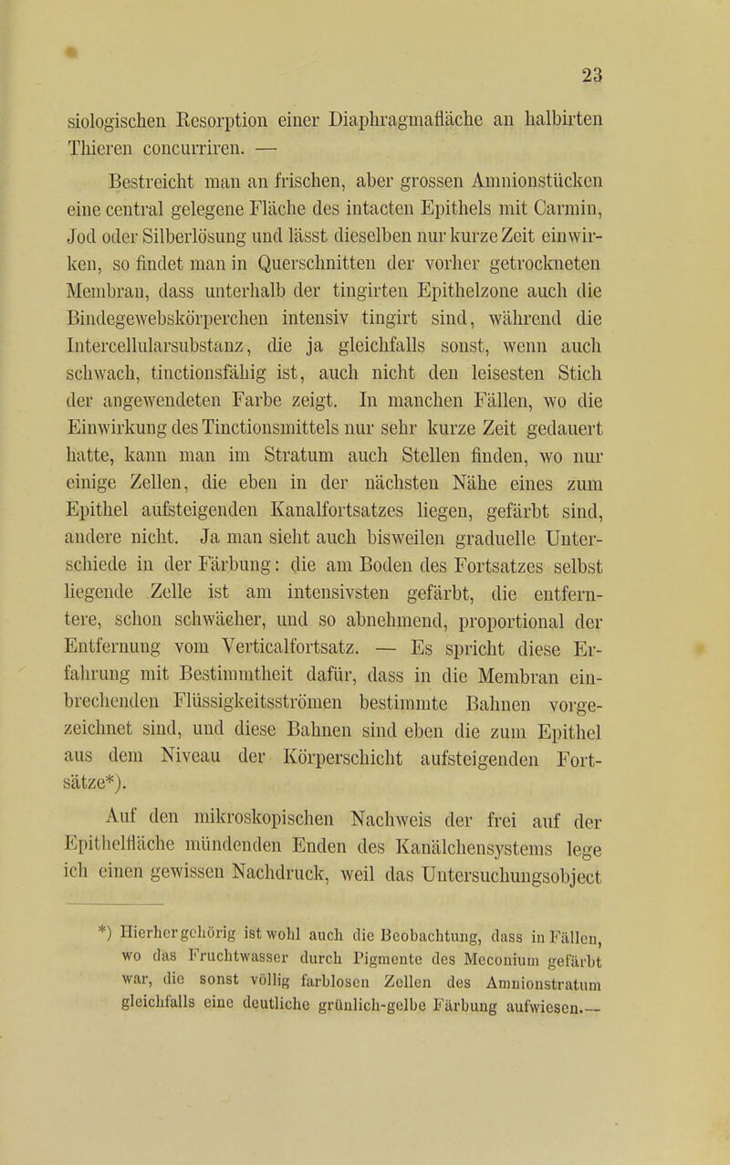 siologischen Resorption einer Diaphragmafläche an halbirten Thieren concurriren. — Bestreicht man an frischen, aber grossen Amnionstücken eine central gelegene Fläche des intacten Epithels mit Carmin, Jod oder Silberlösung und lässt dieselben nur kurze Zeit einwir- ken, so findet man in Querschnitten der vorher getrockneten Membran, class unterhalb der tingirten Epithelzone auch die Bindegewebskörperchen intensiv tingirt sind, während die Intercellularsubstanz, die ja gleichfalls sonst, wenn auch schwach, tinctionsfähig ist, auch nicht den leisesten Stich der angewendeten Farbe zeigt. In manchen Fällen, wo die Einwirkung des Tinctionsmittels nur sehr kurze Zeit gedauert hatte, kann man im Stratum auch Stellen finden, wo nur einige Zellen, die eben in der nächsten Nähe eines zum Epithel aufsteigenden Kanalfortsatzes liegen, gefärbt sind, andere nicht. Ja man sieht auch bisweilen graduelle Unter- schiede in der Färbung: die am Boden des Fortsatzes selbst liegende Zelle ist am intensivsten gefärbt, die entfern- tere, schon schwächer, und so abnehmend, proportional der Entfernung vom Verticalfortsatz. — Es spricht diese Er- fahrung mit Bestimmtheit dafür, dass in die Membran ein- brechenden Flüssigkeitsströmen bestimmte Bahnen vorge- zeichnet sind, und diese Bahnen sind eben die zum Epithel aus dem Niveau der Körperschicht aufsteigenden Fort- sätze*). Auf den mikroskopischen Nachweis der frei auf der Epithelnache mündenden Enden des Kanälchensystems lege ich einen gewissen Nachdruck, weil das Untcrsuchungsobject *) Hierher gehörig ist wohl auch die Beobachtung, class in Fällen, wo das Fruchtwasser durch Pigmente des Meconhim gefärbt war, die sonst völlig farblosen Zellen des Aninionstraturn gleichfalls eine deutliche grünlich-gelbe Färbung aufwiesen