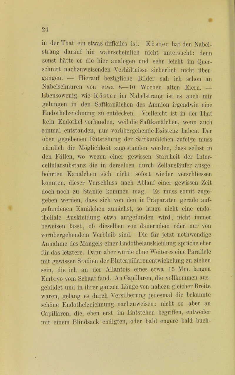 in der That ein etwas difficiles ist. Köster hat den Nabel- strang darauf hin wahrscheinlich nicht untersucht: denn soüst hätte er die hier analogen und sehr leicht im Quer- schnitt nachzuweisenden Verhältnisse sicherlich nicht über- gangen. — Hierauf bezügliche Bilder sah ich schon an Nabelschnuren von etwa 8—10 Wochen alten Eiern. — Ebensowenig wie Köster im Nabelstrang ist es auch mir gelungen in den Saftkanälchen des Amnion irgendwie eine Endothelzeichnung zu entdecken. Vielleicht ist in der That kein Endothel vorhanden, weil die Saftkanälchen, wenn auch einmal entstanden, nur vorübergehende Existenz haben. Der oben gegebenen Entstehung der Saftkanälchen zufolge muss nämlich die Möglichkeit zugestanden werden, dass selbst in den Fällen, wo wegen einer gewissen Starrheit der lnter- cellularsubstanz die in derselben durch Zellausläufer ausge- bohrten Kanälchen sich nicht sofort wieder verschliessen konnten, dieser Verschluss nach Ablauf einer gewissen Zeit doch noch zu Stande kommen mag. Es muss somit zuge- geben werden, dass sich von den in Präparaten gerade auf- gefundenen Kanälchen zunächst, so lange nicht eine endo- theliale Auskleidung etwa aufgefunden wird, nicht immer beweisen lässt, ob dieselben von dauerndem oder nur von vorübergehendem Verbleib sind. Die für jetzt nothwendige Annahme des Mangels einer Eiidothelauskleidung spräche eher für das letztere. Dann aber würde ohne Weiteres eine Parallele mit gewissen Stadien der Blutcapillarenentwickelung zu ziehen sein, die ich an der Allantois eines etwa 15 Mm. langen Embryo vom Schaaf fand. An Capillaren, die vollkommen aus- gebildet und in ihrer ganzen Länge von nahezu gleicher Breite waren, gelang es durch Versilberung jedesmal die bekannte schöne Endothelzeichnung nachzuweisen: nicht so aber an Capillaren, die, eben erst im Entstehen begriffen, entweder mit einem Blindsack endigten, oder bald engere bald buch-