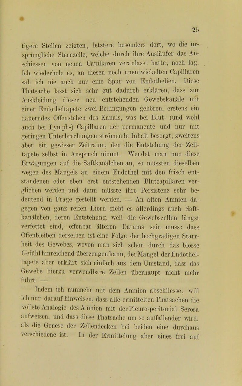 tigere Stellen zeigten, letztere besonders dort, wo die ur- sprüngliche Sternzelle, welche durch ihre Ausläufer das An- schiessen von neuen Capillaren veranlasst hatte, noch lag. Ich wiederhole es, an diesen noch unentwickelten Capillaren sah ich nie auch nur eine Spur von Endothelien. Diese Thatsache lässt sich sehr gut dadurch erklären, dass zur Auskleidung dieser neu entstehenden Gewebskanäle mit einer Endotheltapete zwei Bedingungen gehören, erstens ein dauerndes Offenstehen des Kanals, was bei Blut- (und wohl auch bei Lymph-) Capillaren der permanente und nur mit geringen Unterbrechungen strömende Inhalt besorgt, zweitens aber ein gewisser Zeitraum, den die Entstehung der Zell- tapete selbst in Anspruch nimmt. Wendet man nun diese Erwägungen auf die Saftkanäleken an, so müssten dieselben wegen des Mangels an einem Endothel mit den frisch ent- standenen oder eben erst entstehenden Blutcapillaren ver- glichen werden und dann müsste ihre Persistenz sehr be- deutend in Frage gestellt werden. — An alten Amnien da- gegen von ganz reifen Eiern giebt es allerdings auch Saft- kanälchen, deren Entstehung, weil die Gewebszellen längst verfettet sind, offenbar älteren Datums sein muss: dass Offenbleiben derselben ist eine Folge der hochgradigen Starr- heit des Gewebes, wovon man sich schon durch das blosse Gefühl hinreichend überzeugen kann, der Mangel der Endothel- tapete aber erklärt sich einfach aus dem Umstand, dass das Gewebe hierzu verwendbare Zellen überhaupt nicht mehr führt. — Indem ich nunmehr mit dem Amnion abschliesse, will ich nur darauf hinweisen, dass alle ermittelten Thatsachen die vollste Analogie des Amnion mit derPleuro-peritonial Serosa aufweisen, und dass diese Thatsache um so auffallender wird, als die Genese der Zcllendecken bei beiden eine durchaus verschiedene ist. In der Ermittelung aber eines frei auf