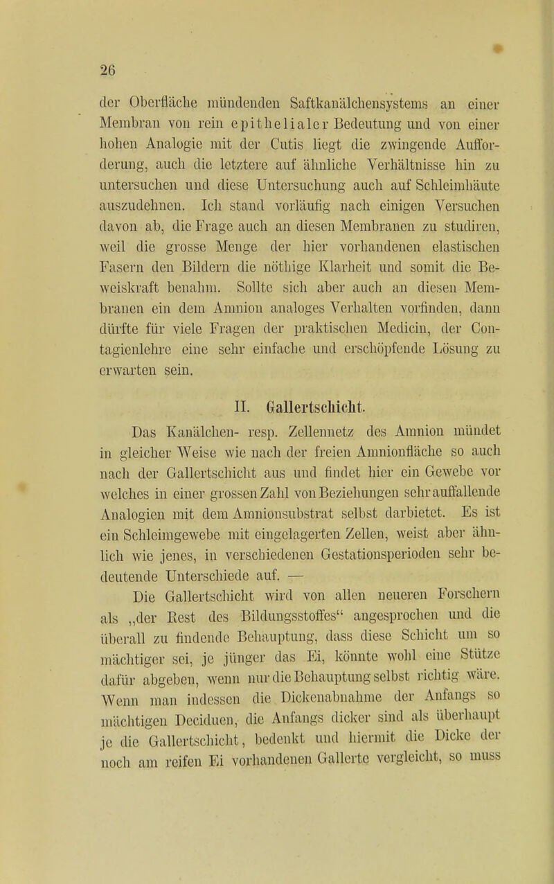 der Oberfläche mündenden Saftkanälchensystems an einer Membran von rein epithelialer Bedeutung'und von einer hohen Analogie mit der Cutis liegt die zwingende Auffor- derung, auch die letztere auf ähnliche Verhältnisse hin zu untersuchen und diese Untersuchung auch auf Schleimhäute auszudehnen. Ich stand vorläufig nach einigen Versuchen davon ab, die Frage auch an diesen Membranen zu studiren, weil die grosse Menge der hier vorhandenen elastischen Fasern den Bildern die nöthige Klarheit und somit die Be- weiskraft benahm. Sollte sich aber auch an diesen Mem- branen ein dein Amnion analoges Verhalten vorfinden, dann dürfte für viele Fragen der praktischen Medicin, der Con- tagienlehre eine sehr einfache und erschöpfende Lösung zu erwarten sein. II. Gallertscliiclit Das Kanälchen- resp. Zellennetz des Amnion mündet in gleicher Weise wie nach der freien Amnionfläche so auch nach der Gallertscbicht aus und findet hier ein Gewebe vor welches in einer grossen Zahl von Beziehungen sehr auffallende Analogien mit dem Amnionsubstrat selbst darbietet. Es ist ein Schleimgewebe mit eingelagerten Zellen, weist aber ähn- lich wie jenes, in verschiedenen Gestationsperioden sehr be- deutende Unterschiede auf. — Die Gallertschicht wird von allen neueren Forschern als „der Best des Bildungsstoftes angesprochen und die überall zu findende Behauptung, dass diese Schicht um so mächtiger sei, je jünger das Ei, könnte wohl eine Stütze dafür abgeben, wenn nur die Behauptung selbst richtig Wäre. Wenn man indessen die Dickenabnahme der Anfangs so mächtige« Dceiduon, die Anfangs dicker sind als überhaupt je die Gallcrtschicht, bedenkt und hiermit die Dicke der noch am reifen Ei vorhandenen Gallertc vergleicht, so muss