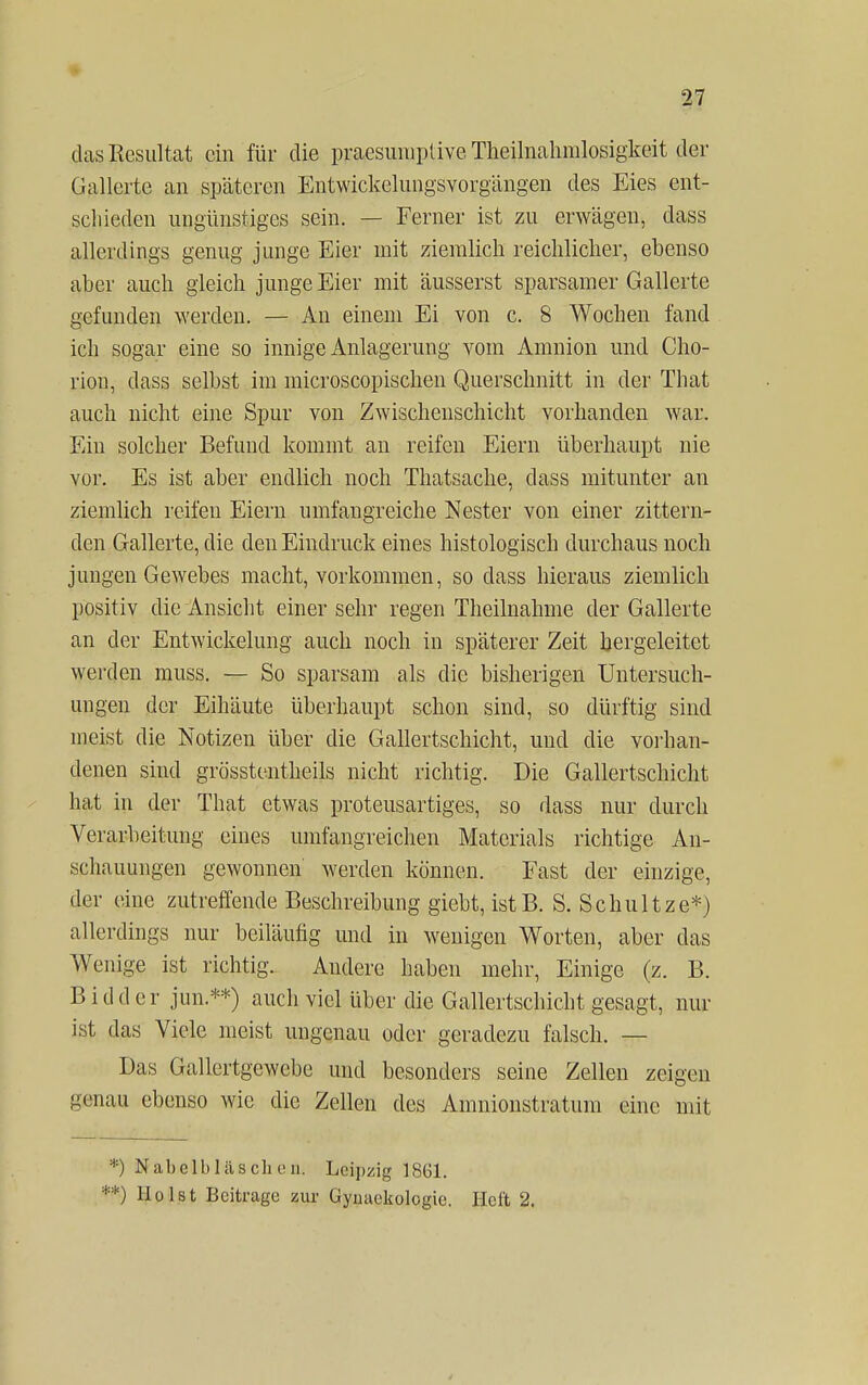 das Resultat ein für die praesumptive Theilnahmlosigkeit der Gallerte an späteren Entwickelungsvorgängen des Eies ent- schieden ungünstiges sein. — Ferner ist zu erwägen, dass allerdings genug junge Eier mit ziemlich reichlicher, ebenso aber auch gleich junge Eier mit äusserst sparsamer Gallerte gefunden werden. — An einem Ei von c. 8 Wochen fand ich sogar eine so innige Anlagerung vom Amnion und Cho- rion, dass selbst im microscopischen Querschnitt in der That auch nicht eine Spur von Zwischenschicht vorhanden war. Ein solcher Befund kommt an reifen Eiern überhaupt nie vor. Es ist aber endlich noch Thatsache, dass mitunter an ziemlich reifen Eiern umfangreiche Nester von einer zittern- den Gallerte, die den Eindruck eines histologisch durchaus noch jungen Gewebes macht, vorkommen, so dass hieraus ziemlich positiv die Ansicht einer sehr regen Theilnahme der Gallerte an der Entwickelung auch noch in späterer Zeit hergeleitet werden muss. — So sparsam als die bisherigen Untersuch- ungen der Eihäute überhaupt schon sind, so dürftig sind ineist die Notizen über die Gallertschicht, und die vorhan- denen sind grö'sstentheils nicht richtig. Die Gallertschicht hat in der That etwas proteusartiges, so dass nur durch Verarbeitung eines umfangreichen Materials richtige An- schauungen gewonnen werden können. Fast der einzige, der eine zutreffende Beschreibung giebt, istB. S. Schultze*) allerdings nur beiläufig und in wenigen Worten, aber das Wenige ist richtig. Andere haben mehr, Einige (z. B. B idder jun.**) auch viel über die Gallertschicht gesagt, nur ist das Viele meist ungenau oder geradezu falsch. — Das Gallertgewebe und besonders seine Zellen zeigen genau ebenso wie die Zellen des Amnionstratum eine mit ;) $abelblaschen. Leipzig 1861. ') Holst Beitrage zur Gymiekologie. Heft 2.