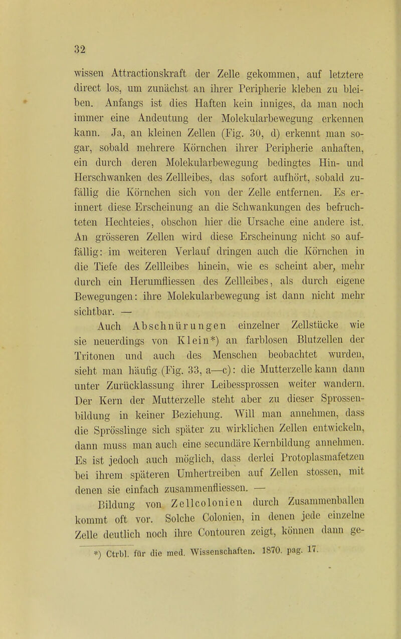 wissen Attractionskraft der Zelle gekommen, auf letztere direct los, um zunächst an ihrer Peripherie kleben zu blei- ben. Anfangs ist dies Haften kein inniges, da man noch immer eine Andeutung der Molekularbewegung erkennen kann. Ja, an kleinen Zellen (Fig. 30, d) erkennt man so- gar, sobald mehrere Körnchen ihrer Peripherie anhaften, ein durch deren Molekularbewegung bedingtes Hin- und Herschwanken des Zellleibes, das sofort aufhört, sobald zu- fällig die Körnchen sich von der Zelle entfernen. Es er- innert diese Erscheinung an die Schwankungen des befruch- teten Hechteies, obschon hier die Ursache eine andere ist. An grösseren Zellen wird diese Erscheinung nicht so auf- fällig: im weiteren Verlauf dringen auch die Körnchen in die Tiefe des Zellleibes hinein, wie es scheint aber, mehr durch ein Herumfliessen des Zellleibes, als durch eigene Bewegungen: ihre Molekularbewegung ist dann nicht mehr sichtbar. — Auch Abschnürungen einzelner Zellstücke wie sie neuerdings von Klein*) an farblosen Blutzellen der Tritonen und auch des Menschen beobachtet wurden, sieht man häufig (Fig. 33, a—c): die Mutterzelle kann dann unter Zurücklassung ihrer Leibessprossen weiter wandern. Der Kern der Mutterzelle steht aber zu dieser Sprossen- bildung in keiner Beziehung. Will man annehmen, dass die Sprösslinge sich später zu wirklichen Zellen entwickeln, dann muss man auch eine secundäre Kernbildung annehmen. Es ist jedoch auch möglich, dass derlei Protoplasma fei zeii bei ihrem späteren Umhertreiben auf Zellen stossen, mit denen sie einfach zusammenfliessen. — Bildung von Zellcolonien durch Zusammenballen kommt oft vor. Solche Colonien, in denen jede einzelne Zelle deutlich noch ihre Contouren zeigt, können dann ge- *) Ctrbl. für die med. Wissenschaften. 1870. pag. 17.