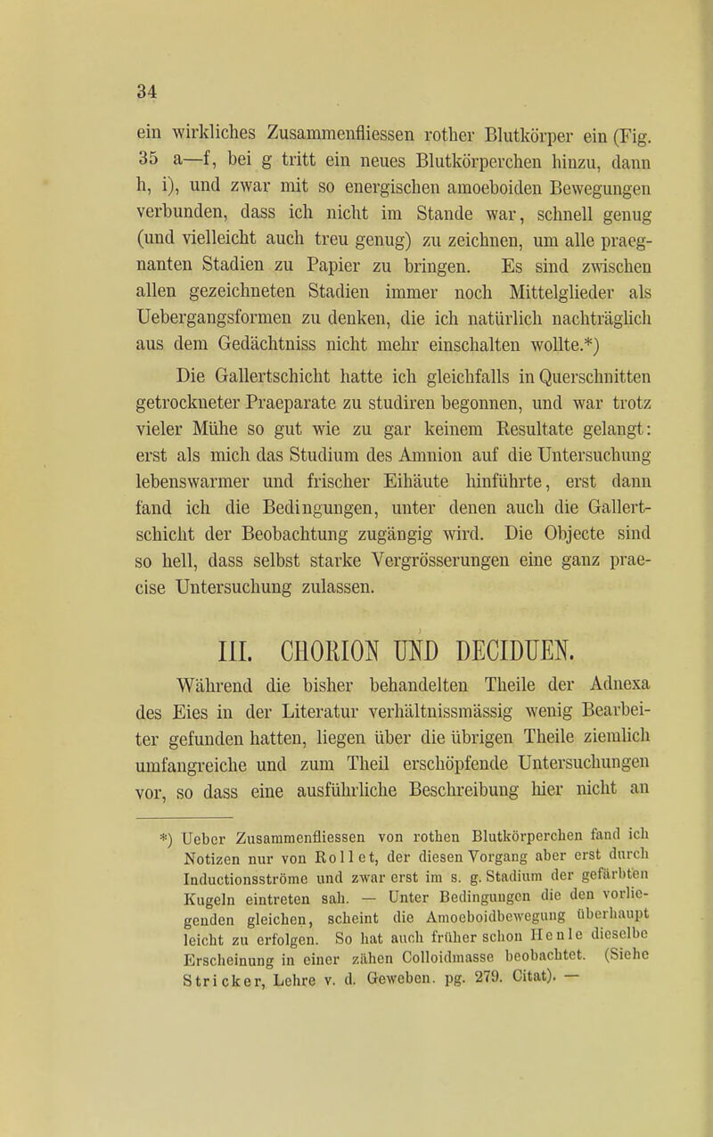 ein wirkliches Zusammenfliessen rother Blutkörper ein (Fig. 35 a—f, bei g tritt ein neues Blutkörperchen hinzu, dann h, i), und zwar mit so energischen amoeboiden Bewegungen verbunden, dass ich nicht im Stande war, schnell genug (und vielleicht auch treu genug) zu zeichnen, um alle praeg- nanten Stadien zu Papier zu bringen. Es sind zwischen allen gezeichneten Stadien immer noch Mittelglieder als Uebergangsformen zu denken, die ich natürlich nachträglich aus dem Gedächtniss nicht mehr einschalten wollte.*) Die Gallertschicht hatte ich gleichfalls in Querschnitten getrockneter Praeparate zu studiren begonnen, und war trotz vieler Mühe so gut wie zu gar keinem Resultate gelangt: erst als mich das Studium des Amnion auf die Untersuchung lebenswarmer und frischer Eihäute hinführte, erst dann fand ich die Bedingungen, unter denen auch die Gallert- schicht der Beobachtung zugängig wird. Die Objecte sind so hell, dass selbst starke Vergrösserungen eine ganz prae- cise Untersuchung zulassen. III. CH0IÜ0N MD DECIDUEN. Während die bisher behandelten Theile der Adnexa des Eies in der Literatur verhältnissmässig wenig Bearbei- ter gefunden hatten, liegen über die übrigen Theile ziemlich umfangreiche und zum Theil erschöpfende Untersuchungen vor, so dass eine ausführliche Beschreibung liier nicht an *) Ueber Zusammenfliessen von rothen Blutkörperchen fand ich Notizen nur von Rollet, der diesen Vorgang aber erst durch Inductionsströme und zwar erst im s. g. Stadium der gefärbten Kugeln eintreten sah. — Unter Bedingungen die den vorlie- genden gleichen, scheint die Amoeboidbcwegung überhaupt leicht zu erfolgen. So hat auch früher schon Ilcnle dieselbe Erscheinung in einer zähen Colloidmasse beobachtet. (Siehe Stricker, Lehre v. d. Geweben, pg. 279. Citat). —