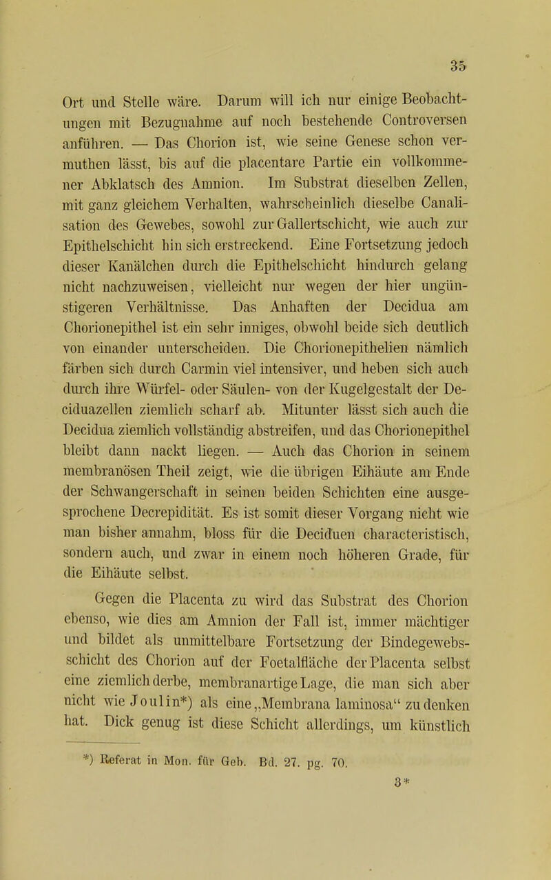 Ort und Stelle wäre. Darum will ich nur einige Beoba cht- ungen mit Bezugnahme auf noch bestehende Controversen anführen. — Das Chorion ist, wie seine Genese schon ver- muthen lässt, bis auf die placentare Partie ein vollkomme- ner Abklatsch des Amnion. Im Substrat dieselben Zellen, mit ganz gleichem Verhalten, wahrscheinlich dieselbe Canali- sation des Gewebes, sowohl zur Gallertschicht, wie auch zur Epithelschicht hin sich erstreckend. Eine Fortsetzung jedoch dieser Kanälchen durch die Epithelschicht hindurch gelang nicht nachzuweisen, vielleicht nur wegen der hier ungün- stigeren Verhältnisse. Das Anhaften der Decidua am Chorionepithel ist ein sehr inniges, obwohl beide sich deutlich von einander unterscheiden. Die Chorionepithelien nämlich färben sich durch Carmin viel intensiver, und heben sich auch durch ihre Würfel- oder Säulen- von der Kugelgestalt der De- ciduazellen ziemlich scharf ab. Mitunter lässt sich auch die Decidua ziemlich vollständig abstreifen, und das Chorionepithel bleibt dann nackt liegen. — Auch das Chorion in seinem membranösen Theil zeigt, wie die übrigen Eihäute am Ende der Schwangerschaft in seinen beiden Schichten eine ausge- sprochene Decrepidität. Es ist somit dieser Vorgang nicht wie man bisher annahm, bloss für die Deciduen characteristisch, sondern auch, und zwar in einem noch höheren Grade, für die Eihäute selbst. Gegen die Placenta zu wird das Substrat des Chorion ebenso, wie dies am Amnion der Fall ist, immer mächtiger und bildet als unmittelbare Fortsetzung der Bindegewebs- schicht des Chorion auf der Foetalfläche der Placenta selbst eine ziemlich derbe, membranartige Lage, die man sich aber nicht wie J oul in*) als eine „Membrana laminosa zu denken hat. Dick genug ist diese Schicht allerdings, um künstlich *) Referat in Mon. für Geh. Bd. 27. pg. 70. 3*