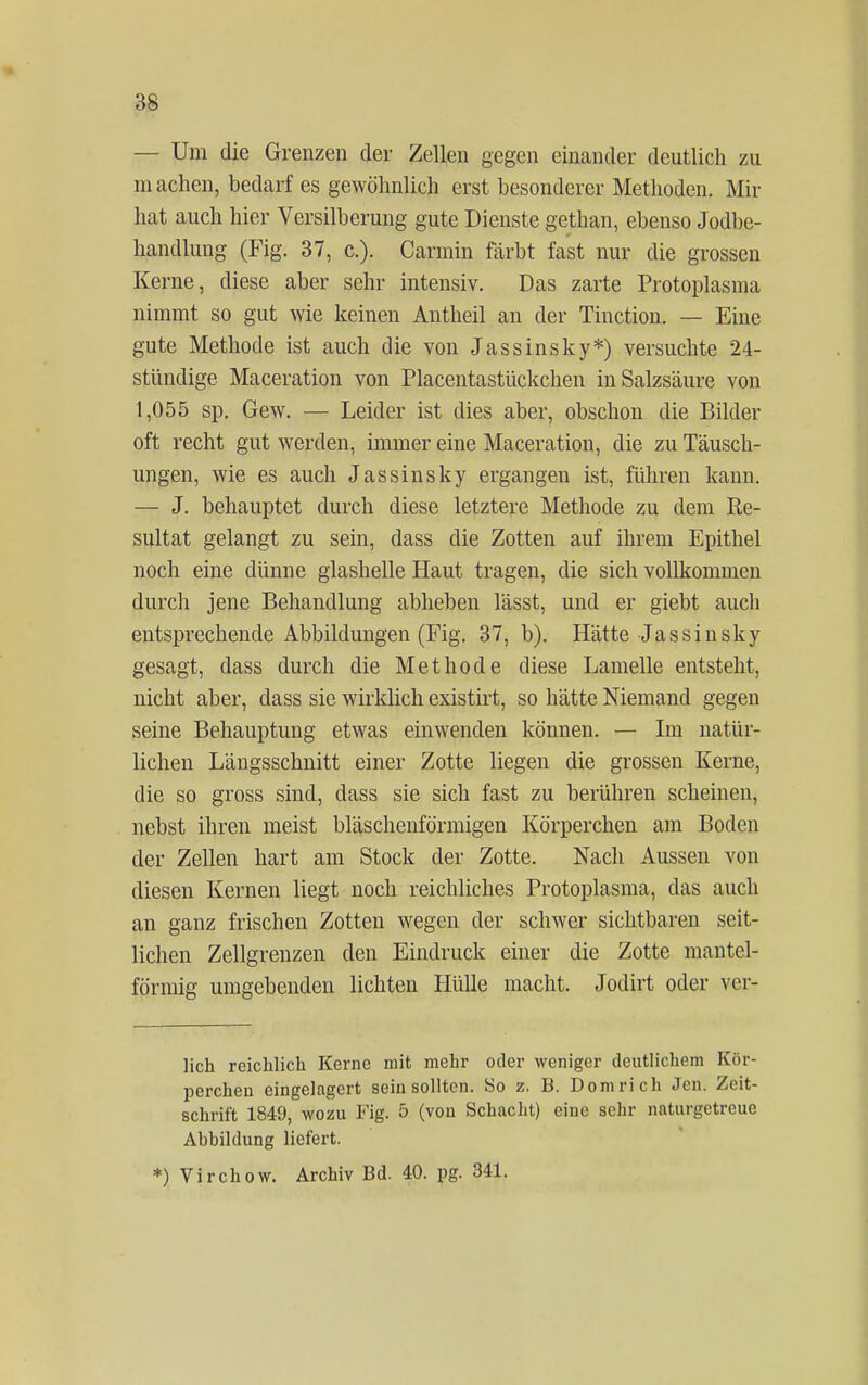 — Um die Grenzen der Zellen gegen einander deutlich zu machen, bedarf es gewöhnlich erst besonderer Methoden. Mir hat auch hier Versilberung gute Dienste gethan, ebenso Jodbe- handlung (Fig. 37, c). Caraiin färbt fast nur die grossen Kerne, diese aber sehr intensiv. Das zarte Protoplasma nimmt so gut wie keinen Antheil an der Tinction. — Eine gute Methode ist auch die von Jassinsky*) versuchte 24- stündige Maceration von Placentastückchen in Salzsäure von 1,055 sp. Gew. — Leider ist dies aber, obschon die Bilder oft recht gut werden, immer eine Maceration, die zu Täusch- ungen, wie es auch Jassinsky ergangen ist, führen kann. — J. behauptet durch diese letztere Methode zu dem Re- sultat gelangt zu sein, dass die Zotten auf ihrem Epithel noch eine dünne glashelle Haut tragen, die sich vollkommen durch jene Behandlung ablieben lässt, und er giebt auch entsprechende Abbildungen (Fig. 37, b). Hätte Jassinsky gesagt, dass durch die Methode diese Lamelle entsteht, nicht aber, dass sie wirklich existirt, so hätte Niemand gegen seine Behauptung etwas einwenden können. — Im natür- lichen Längsschnitt einer Zotte liegen die grossen Kerne, die so gross sind, dass sie sich fast zu berühren scheinen, nebst ihren meist bläschenförmigen Körperchen am Boden der Zellen hart am Stock der Zotte. Nach Aussen von diesen Kernen liegt noch reichliches Protoplasma, das auch an ganz frischen Zotten wegen der schwer sichtbaren seit- lichen Zellgrenzen den Eindruck einer die Zotte mantel- förmig umgebenden lichten Hülle macht. Jodirt oder ver- lieh reichlich Kerne mit mehr oder weniger deutlichem Kör- perchen eingelagert sein sollten. So z. B. Domrich Jen. Zeit- schrift 1849, wozu Fig. 5 (von Schacht) eine sehr naturgetreue Ahbildung liefert. *) Virchow. Archiv Bd. 40. pg. 341.