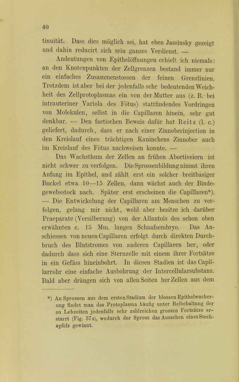 tinuität. Dass dies möglich sei, hat eben Jassinsky gezeigt und dahin reducirt sich sein ganzes Verdienst. — Andeutungen von Epithelöffnungeu erhielt ich niemals: an den Knotenpunkten der Zellgrenzen bestand immer nur ein einfaches Zusammenstossen der feinen Grenzlinien. Trotzdem ist aber beider jedenfalls sehr bedeutenden Weich- heit des Zellprotoplasmas ein von der Mutter aus (z.B.-bei intrauteriner Variola des Fötus) stattfindendes Vordringen von Molekülen, selbst in die Capillaren hinein, sehr gut denkbar. — Den factischen Beweis dafür hat Reitz (1. c.) geliefert, dadurch, dass er nach einer Zinnoberinjection in den Kreislauf eines trächtigen Kaninchens Zinnober auch im Kreislauf des Fötus nachweisen konnte. — Das Wachsthum der Zellen an frühen Abortiveiern ist nicht schwer zu verfolgen. Die Sprossenbildung nimmt ihren Anfang im Epithel, und zählt erst ein solcher breitbäsiger Buckel etwa 10—15 Zellen, dann wächst auch der Binde- gewebsstock nach. Später erst erscheinen die Capillaren*). — Die Entwicklung der Capillaren am Menschen zu ver- folgen, gelang mir nicht, wohl aber besitze ich darüber Praeparate (Versilberung) von der Allantois des schon oben erwähnten c. 15 Mm. langen Schaafsembryo. Das An- schiessen von neuen Capillaren erfolgt durch direkten Durch- bruch des Blutstromes von anderen Capillaren her, oder dadurch dass sich eine Sternzelle mit einem ihrer Fortsätze in ein Gefäss hineinbohrt. In diesen Stadien ist das Capil- larrohr eine einfache Ausbohrung der Intercellularsubstanz. Bald aber drängen sich von allen Seiten her Zellen aus dem *) An Sprossen aus dem ersten Stadium der blossen Epithelwucher- ung findet man das Protoplasma häufig unter Beibehaltung der zu Lebzeiten jedenfalls sehr zahlreichen grossen Fortsätze er- starrt (Fig. 37 a), wodurch der Spross das Aussehen eines Stech- apfels gewinnt.