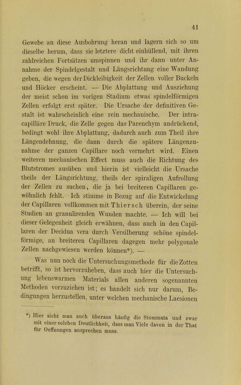 Gewebe an diese Ausbohrung heran und lagern sich so um dieselbe herum, dass sie letztere dicht einhüllend, mit ihren zahlreichen Fortsätzen umspinnen und ihr dann unter An- nahme der Spindelgestalt und Längsrichtung eine Wandung geben, die wegen der Dickleibigkeit der Zellen voller Buckeln und Höcker erscheint. — Die Abplattung und Ausziehung der meist schon im vorigen Stadium etwas spindelförmigen Zellen erfolgt erst später. Die Ursache der definitiven Ge- stalt ist wahrscheinlich eine rein mechanische. Der intra- capilläre Druck, die Zelle gegen das Parenchym andrückend, bedingt wohl ihre Abplattung, dadurch auch zum Theil ihre Längendehnung, die dann durch die spätere Längenzu- nahme der ganzen Capillare noch vermehrt wird. Einen weiteren mechanischen Effect muss auch die Richtung des Blutstromes ausüben und hierin ist vielleicht die Ursache theils der Längsrichtung, theils der spiraligen Aufrollung der Zellen zu suchen, die ja bei breiteren Capillaren ge- wöhnlich fehlt. Ich stimme in Bezug auf die Entwicklung der Capillaren vollkommen mit Thier sch überein, der seine Studien an granulirenden Wunden machte. — Ich will bei dieser Gelegenheit gleich erwähnen, dass auch in den Capil- laren der Decidua vera durch Versilberung schöne spindel- förmige, an breiteren Capillaren dagegen mehr polygonale Zellen nachgewiesen werden können*). — Was nun noch die Untersuchungsmethode für die Zotten betrifft, so ist hervorzuheben, dass auch hier die Untersuch- ung lebenswarmen Materials allen anderen sogenannten Methoden vorzuziehen ist; es handelt sich nur darum, Be- dingungen herzustellen, unter welchen mechanische Laesionen *) Hier sieht man auch überaus häufig die Stommata und zwar mit einer solchen Deutlichkeit, dass man Viele davon in der That für Oeffnungen ansprechen muss.