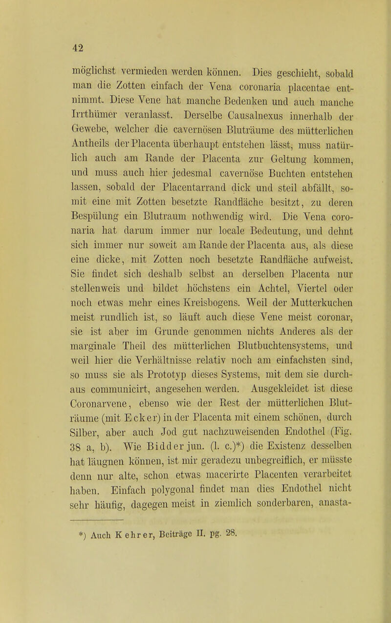 möglichst vermieden werden können. Dies geschieht, sobald man die Zotten einfach der Vena coronaria placentae ent- nimmt. Diese Vene hat manche Bedenken und auch manche Irrthümer veranlasst. Derselbe Causalnexus innerhalb der Gewebe, welcher die cavernösen Bluträume des mütterlichen Antheils der Placenta überhaupt entstehen lässt, inuss natür- lich auch am Rande der Placenta zur Geltung kommen, und muss auch hier jedesmal cavernöse Buchten entstehen lassen, sobald der Placentarrand dick und steil abfällt, so- mit eine mit Zotten besetzte Randfläche besitzt, zu deren Bespülung ein Blutraum nothwendig wird. Die Vena coro- naria hat darum immer nur locale Bedeutung, und dehnt sich immer nur soweit am Rande der Placenta aus, als diese eine dicke, mit Zotten noch besetzte Randfläche aufweist. Sie findet sich deshalb selbst an derselben Placenta nur stellenweis und bildet höchstens ein Achtel, Viertel oder noch etwas mehr eines Kreisbogens. Weil der Mutterkuchen meist rundlich ist, so läuft auch diese Vene meist coronar, sie ist aber im Grunde genommen nichts Anderes als der marginale Theil des mütterlichen Blutbuchtensystems, und weil hier die Verhältnisse relativ noch am einfachsten sind, so muss sie als Prototyp dieses Systems, mit dem sie durch- aus communicirt, angesehen werden. Ausgekleidet ist diese Coronarvene, ebenso wie der Rest der mütterlichen Blut- räume (mit Ecker) in der Placenta mit einem schönen, durch Silber, aber auch Jod gut nachzuweisenden Endothel (Fig. 38 a, b). Wie Bidderjun. (1. c.)*) die Existenz desselben hat läugnen können, ist mir geradezu unbegreiflich, er müsste denn nur alte, schon etwas macerirte Placenten verarbeitet haben. Einfach polygonal findet man dies Endothel nicht sehr häufig, dagegen meist in ziemlich sonderbaren, anasta- *) Auch K ehr er, Beiträge II. pg. 28.