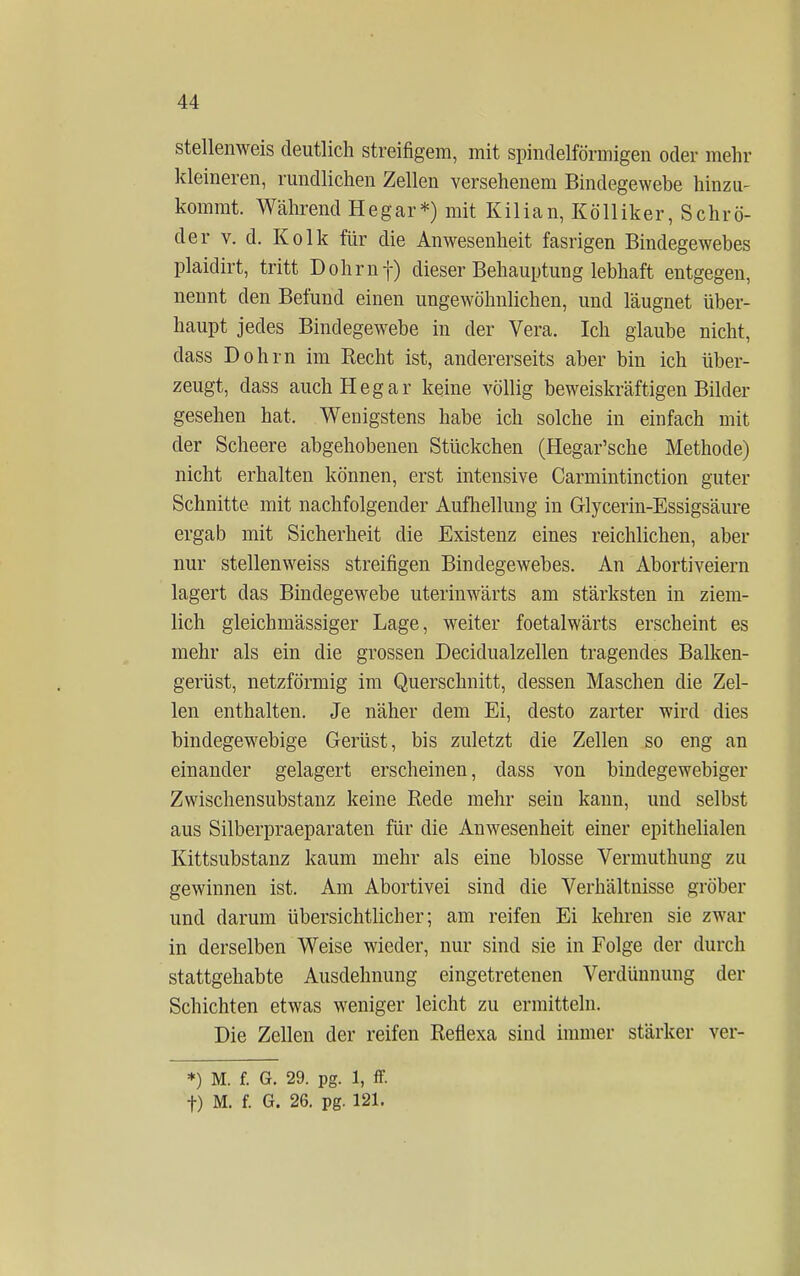 stellenweis deutlich streifigem, mit spindelförmigen oder mehr kleineren, rundlichen Zellen versehenem Bindegewebe hinzu- kommt. Während Hegar*) mit Kilian, Kö 11 iker, Schrö- der v. d. Kolk für die Anwesenheit fasrigen Bindegewebes plaidirt, tritt Dohrnf) dieser Behauptung lebhaft entgegen, nennt den Befund einen ungewöhnlichen, und läugnet über- haupt jedes Bindegewebe in der Vera. Ich glaube nicht, dass Dohm im Recht ist, andererseits aber bin ich über- zeugt, dass auch Hegar keine völlig beweiskräftigen Bilder gesehen hat. Wenigstens habe ich solche in einfach mit der Scheere abgehobenen Stückchen (Hegar'sche Methode) nicht erhalten können, erst intensive Carmintinction guter Schnitte mit nachfolgender Aufhellung in Glycerin-Essigsäure ergab mit Sicherheit die Existenz eines reichlichen, aber nur stellenweiss streifigen Bindegewebes. An Abortiveiern lagert das Bindegewebe uterinwärts am stärksten in ziem- lich gleichmässiger Lage, weiter foetalwärts erscheint es mehr als ein die grossen Decidualzellen tragendes Balken- gerüst, netzförmig im Querschnitt, dessen Maschen die Zel- len enthalten. Je näher dem Ei, desto zarter wird dies bindegewebige Gerüst, bis zuletzt die Zellen so eng an einander gelagert erscheinen, dass von bindegewebiger Zwischensubstanz keine Rede mehr sein kann, und selbst aus Silberpraeparaten für die Anwesenheit einer epithelialen Kittsubstanz kaum mehr als eine blosse Vermuthung zu gewinnen ist. Am Abortivei sind die Verhältnisse gröber und darum übersichtlicher; am reifen Ei kehren sie zwar in derselben Weise wieder, nur sind sie in Folge der durch stattgehabte Ausdehnung eingetretenen Verdünnung der Schichten etwas weniger leicht zu ermitteln. Die Zellen der reifen Reflexa sind immer stärker ver- *) M. f. G. 29. pg. 1, ff. f) M. f. G. 26. pg. 121.