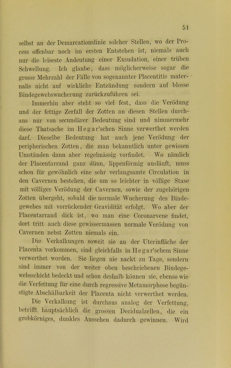 selbst an der Demarcationslinie solcher Stellen, wo der Pro- cess offenbar noch im ersten Entstehen ist, niemals auch nur die leiseste Andeutung einer Exsudation, einer trüben Schwellung. Ich glaube, dass möglicherweise sogar die grosse Mehrzahl der Fälle von sogenannter Placentitis rhater- nalis nicht auf wirkliche Entzündung sondern auf blosse Bindegewebswucherung zurückzuführen sei. Immerhin aber steht so viel fest, dass die Verödung und der fettige Zerfall der Zotten an diesen Stellen durch- aus nur von secundärer Bedeutung sind und nimmermehr diese Thatsache im Hegar'schen Sinne verwerthet werden darf. Dieselbe Bedeutung hat auch jene Verödung der peripherischen Zotten, die man bekanntlich unter gewissen Umständen dann aber regelmässig vorfindet. Wo nämlich der Placentarrand ganz dünn, lippenförmig ausläuft, muss schon für gewöhnlich eine sehr verlangsamte Circulation in den Cavernen bestehen, die um so leichter in völlige Stase mit völliger Verödung der Cavernen, sowie der zugehörigen Zotten übergeht, sobald die normale Wucherung des Binde- gewebes mit vorrückender Gravidität erfolgt. Wro aber der Placentarrand dick ist, wo man eine Coronarvene findet, dort tritt auch diese gewissermassen normale Verödung von Cavernen nebst Zotten niemals ein. Die Verkalkungen soweit sie an der Uterinnache der Placenta vorkommen, sind gleichfalls in Hegar'schem Sinne verwerthet worden. Sie liegen nie nackt zu Tage, sondern sind immer von der weiter oben beschriebenen Bindege- websschicht bedeckt und schon deshalb können sie, ebenso wie die Verfettung für eine durch regressive Metamorphose begün- stigte Abschälbarkeit der Placenta nicht verwerthet werden. Die Verkalkung ist durchaus analog der Verfettung, betrifft hauptsächlich die grossen Decidualzellen, die ein grobkörniges, dunkles Aussehen dadurch gewinnen. Wird