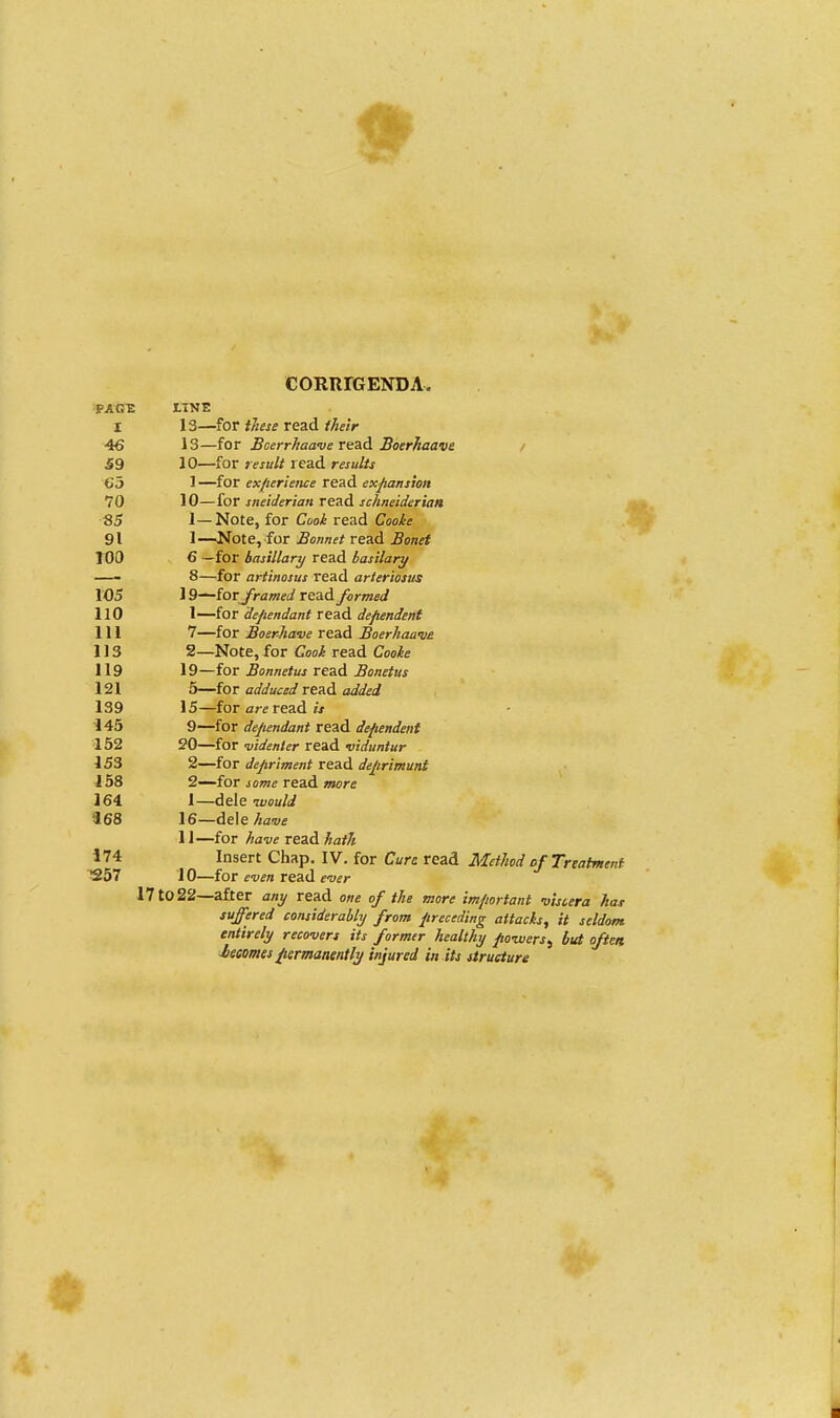 CORIirGENDA. PAGE LINE I 13—for these read their 46 13—for Boerrhaave read Boerhaave 59 10—for result read results tij 1—for experience read expansion 70 10—for sneiderian read schneiderian 85 1—Note, for Cook read Cooke 91 1—Note, for Bonnet read Bonet 100 6 —for basillary read basilary —- 8—for artinosus read arteriosus 105 19—forframed read formed 110 1—for dependant read dependent 111 7—for Boerhave read Boerhaaw 113 2—Note, for read CWe 119 19—for Bonnetus read Bonetus 121 5—for adduced read added 139 15—for arc read « 145 9—for dependant read dependent 152 20—for videnter read viduntur 153 2—for depriment read deprimunt 158 2—for je^ read oto-c 164 1—dele =168 16—de\ehave 11—for have read 174 Insert Chap. IV. for Cure read Method of Treatment 257 10—for even read ever 17 to 22—after any read one of the more important viscera hat suffered considerably from preceding attacks, it seldom entirely recovers its former healthy powers, but often J/ecomes permanently injured in its structure