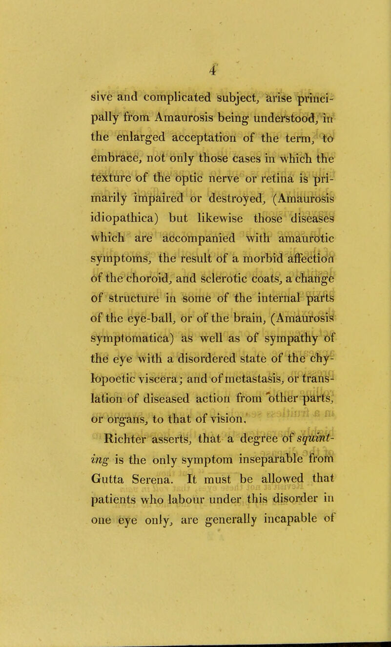 sive and complicated subject, arise princi- pally from Amaurosis being understood, in the enlarged acceptation of the term, to embrace, not only those cases in which the texture of the optic nerve or retina is pri- marily impaired or destroyed, (Amaurosis idiopathica) but likewise those diseases which are accompanied with amaurotic symptoms, the result of a morbid affection of the choroid, and sclerotic coats, a change of structure in some of the internal parts of the eye-ball, or of the brain, (Amaurosis symptomatica) as well as of sympathy of the eye with a disordered state of the chy- lopoetic viscera; and of metastasis, or trans- lation of diseased action from other parts, or organs, to that of vision, Richter asserts, that a degree of squint- ing is the only symptom inseparable from Gutta Serena. It must be allowed that patients who labour under this disorder in one eye only, are generally incapable ot