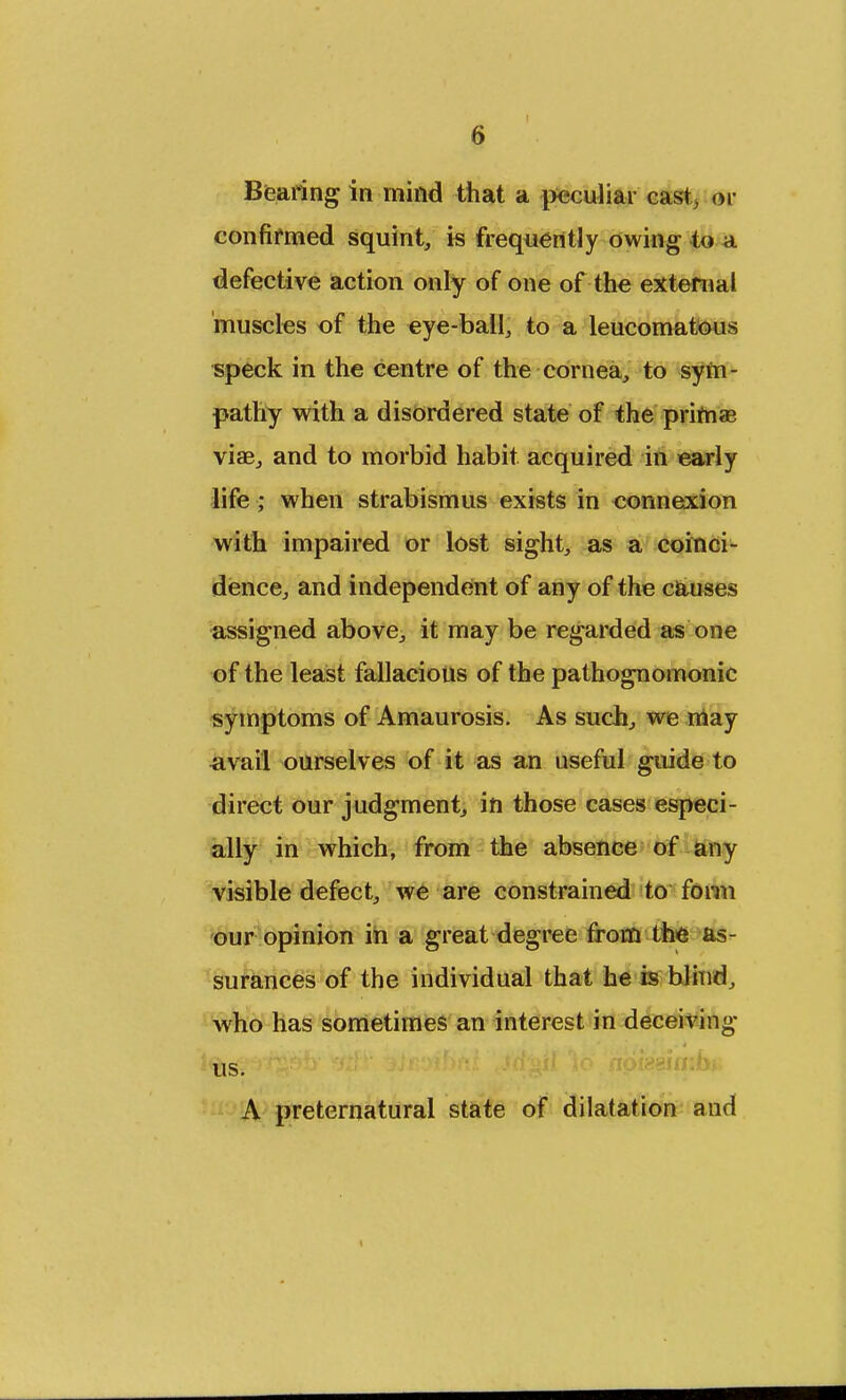 Bearing in mind that a peculiar cast, or confirmed squint, is frequently owing to a defective action only of one of the external muscles of the eye-ball, to a leucomatous speck in the centre of the cornea, to sym- pathy with a disordered state of the primae viae, and to morbid habit acquired in early life ; when strabismus exists in connexion with impaired or lost sight, as a coinci- dence, and independent of any of the causes assigned above, it may be regarded as one of the least fallacious of the pathognomonic symptoms of Amaurosis. As such, we may avail ourselves of it as an useful guide to direct our judgment, in those cases especi- ally in which, from the absence of any visible defect, we are constrained to form our opinion in a great degree from the as- surances of the individual that he is blind, who has sometimes an interest in deceiving us. A preternatural state of dilatation and