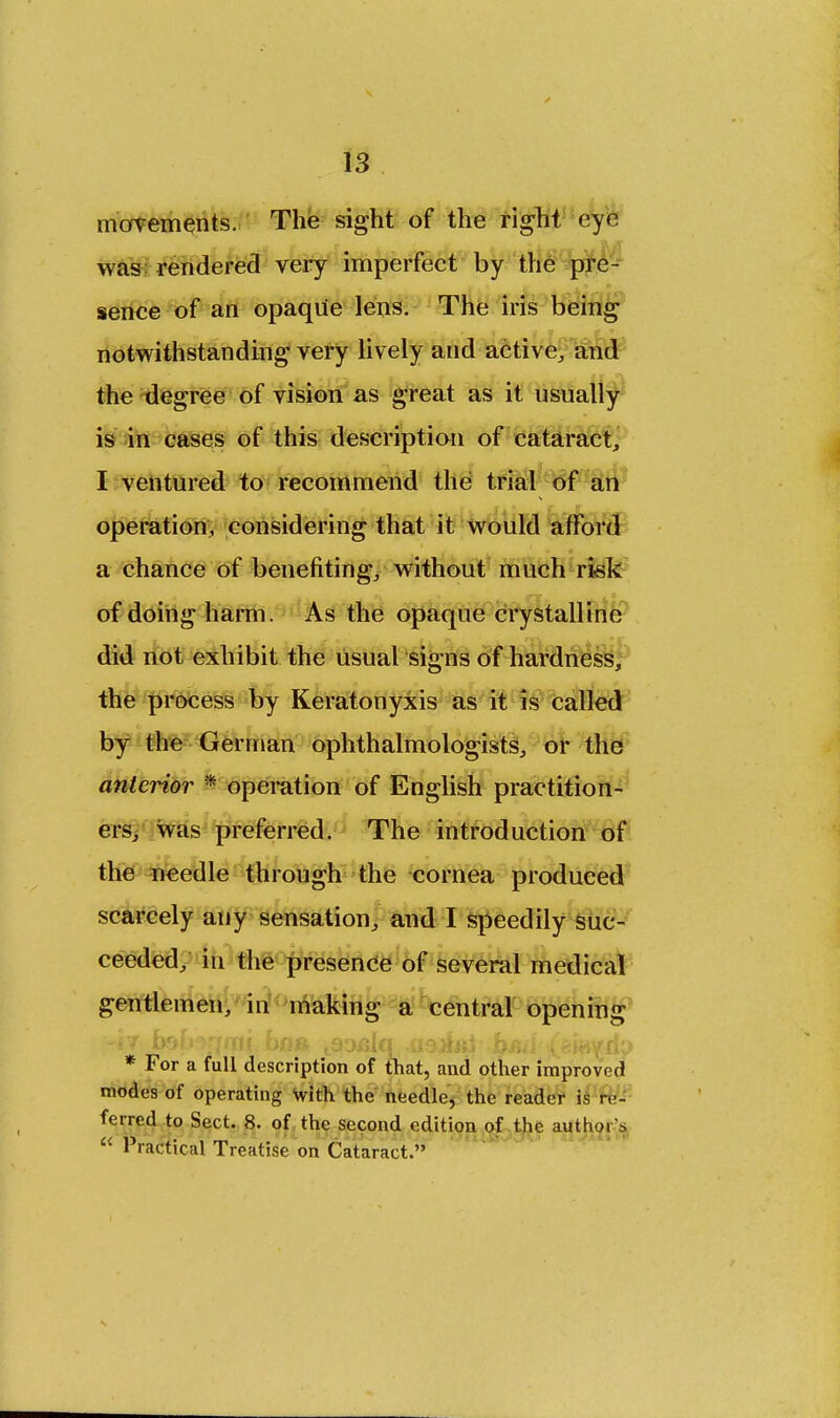 movements. The sight of the right eye was rendered very imperfect by the pre- sence of an opaque lens. The iris being notwithstanding very lively and active, and the degree of vision as great as it usually is in cases of this description of cataract, I ventured to recommend the trial of an operation, considering that it would afford a chance of benefiting, without much risk of doing harm. As the opaque crystalline did not exhibit the usual signs of hardness, the process by Keratonyxis as it is called by the German ophthalmologists, or the anterior * operation of English practition- ers; was preferred. The introduction of the needle through the cornea produced scarcely any sensation, and I speedily suc- ceeded, in the presence of several medical gentlemen, in making a central opening * For a full description of that, and other improved modes of operating With the needle, the reader is re- ferred to Sect. 8. of the second edition of the author s  Practical Treatise on Cataract.