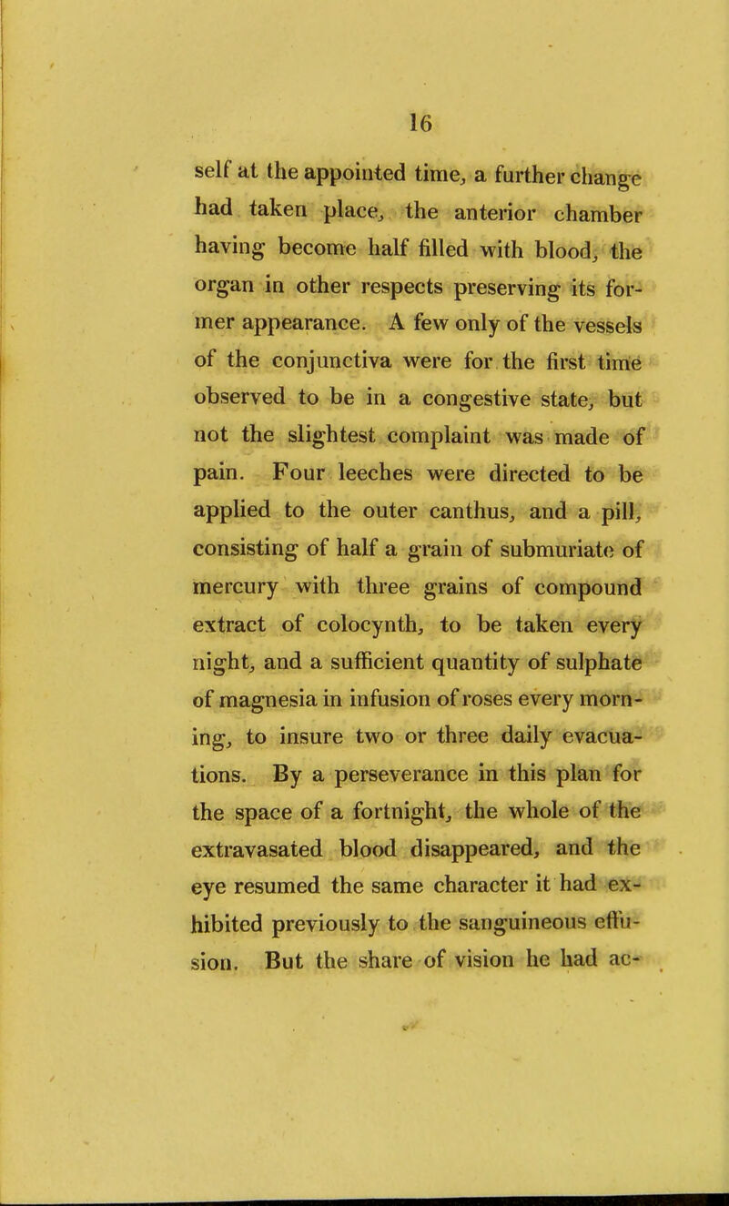 self at the appointed time, a further change had taken place, the anterior chamber having become half filled with blood, the organ in other respects preserving its for- mer appearance. A few only of the vessels of the conjunctiva were for the first time observed to be in a congestive state, but not the slightest complaint was made of pain. Four leeches were directed to be applied to the outer canthus, and a pill, consisting of half a grain of submuriate of mercury with three grains of compound extract of colocynth, to be taken every night, and a sufficient quantity of sulphate of magnesia in infusion of roses every morn- ing, to insure two or three daily evacua- tions. By a perseverance in this plan for the space of a fortnight, the whole of the extravasated blood disappeared, and the eye resumed the same character it had ex- hibited previously to the sanguineous eftu- sion. But the share of vision he had ac-