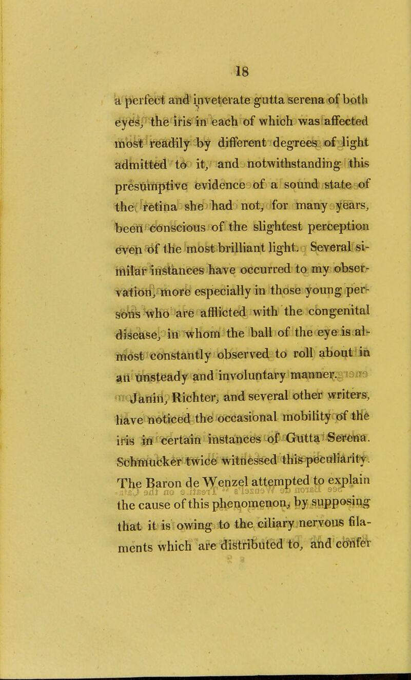 a perfect and inveterate gutta serena of both eyes, the iris in each of which was affected most readily by different degrees of light admitted to it, and notwithstanding this presumptive evidence of a sound state of the retina she had not, for many years, been conscious of the slightest perception even of the most brilliant light. Several si- milar instances have occurred to my obser- vation, more especially in those young per- sons who are afflicted with the congenital disease, in whom the ball of the eye is al- most constantly observed to roll about in an unsteady and involuntary manner. Janin, Richter, and several other writers, have noticed the occasional mobility of the iris in certain instances of Gutta Serena. Schmucker twice witnessed this peculiarity. The Baron de Wenzel attempted to explain the cause of this phenomenon, by supposing that it is owing to the ciliary nervous fila- ments which are distributed to, and confer