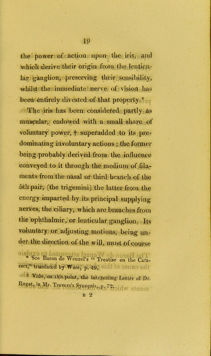 the power of action upon the iris,, and which derive their origin from the lenticu- lar ganglion, preserving their sensibility, whilst the immediate nerve of vision has been entirely divested of that property;* The iris has been considered partly as muscular, endowed with a small share of voluntary power, f superadded to its pre- dominating involuntary actions ; the former being probably derived from the influence conveyed to it through the medium of fila- ments from the nasal or third branch of the 5th pair, (the trigemini) the latter from the energy imparted by its principal supplying nerves, the ciliary, which are branches from the ophthalmic, or lenticular ganglion. Its voluntary or adjusting motions, being un- der the direction of the will, must of course flifijqxs oi fojqmaijfi IssdaW eh no-ief? *»HT * See Baron de Wenzel's  Treatise on the Cata- ract, translated by Ware, p. 49. : + Vide, on this point, the interesting Letter of Dr. Roget, in Mr. Traverses Synopsis, P. 72. . ,. ? B 2