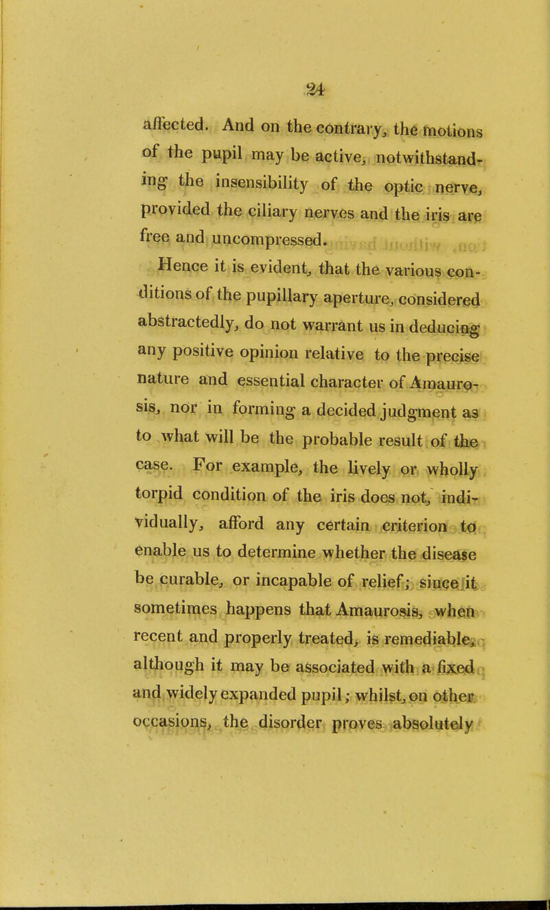 affected. And on the contrary, the motions of the pupil may be active, notwithstand- ing the insensibility of the optic nerve, provided the ciliary nerves and the iris are free and uncompressed. Hence it is evident, that the various con- ditions of the pupillary aperture, considered abstractedly, do not warrant us in deducing any positive opinion relative to the precise nature and essential character of Amauro- sis, nor in forming a decided judgment a3 to what will be the probable result of the case. For example, the lively or wholly torpid condition of the iris does not, indi- vidually, afford any certain criterion to enable us to determine whether the disease be curable, or incapable of relief; since it sometimes happens that Amaurosis, when recent and properly treated, is remediable* although it may be associated with a fixed and widely expanded pupil; whilst, on other occasions, the disorder proves absolute! v