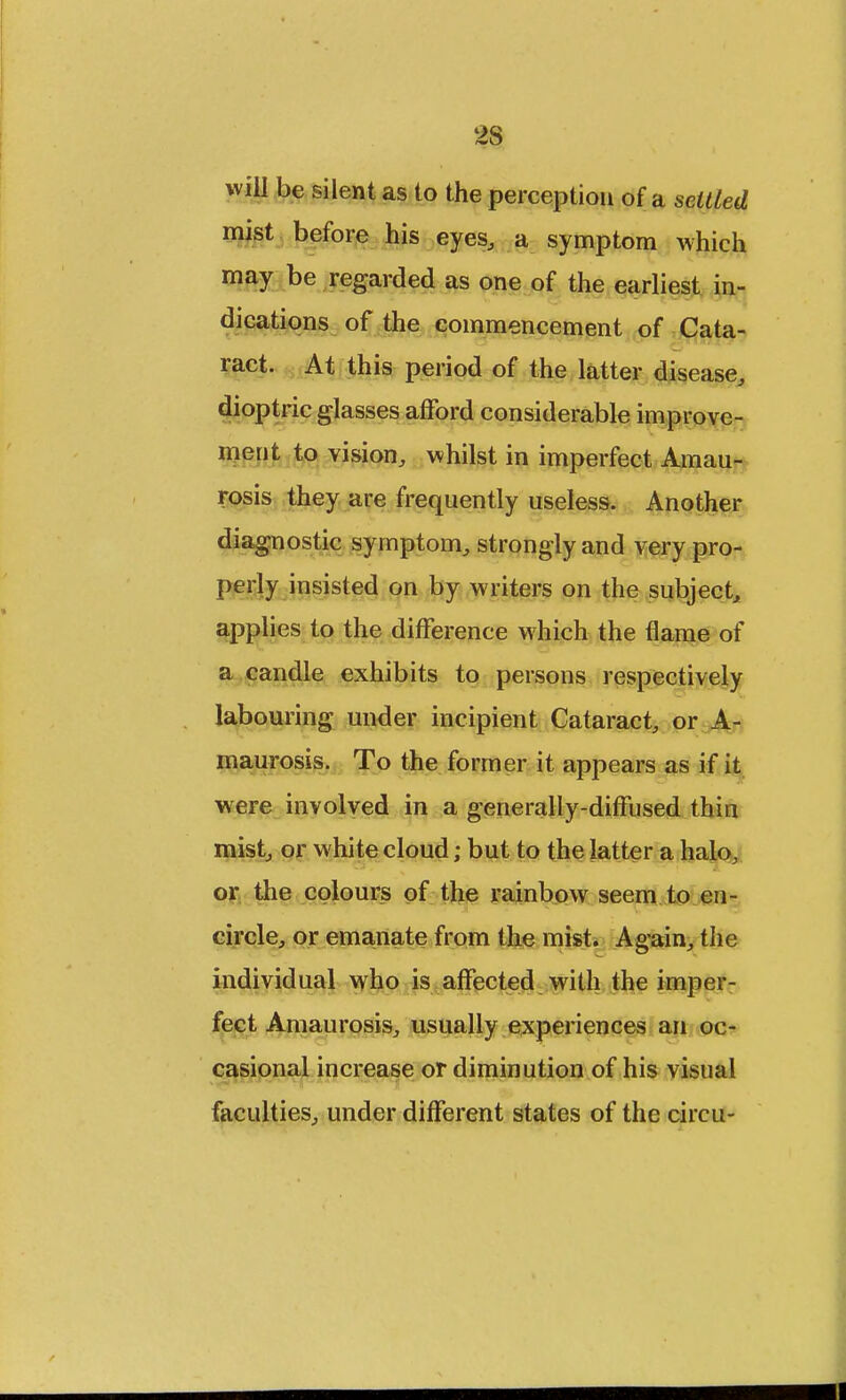 2S will be silent as to the perception of a settled mist before his eyes, a symptom which may be regarded as one of the earliest in- dications of the commencement of Cata- ract. At this period of the latter disease, dioptric glasses afford considerable improve- ment to vision, whilst in imperfect Amau- rosis they are frequently useless. Another diagnostic symptom, strongly and very pro- perly insisted on by writers on the subject, applies to the difference which the flame of a candle exhibits to persons respectively labouring under incipient Cataract, or A- maurosis. To the former it appears as if it were involved in a generally-diffused thin mist, or white cloud; but to the latter a halo, or the colours of the rainbow seem to en- circle, or emanate from the mist. Again, the individual who is affected with the imper- fect Amaurosis, usually experiences an oc- casional increase or diminution of his visual faculties, under different states of the circu-