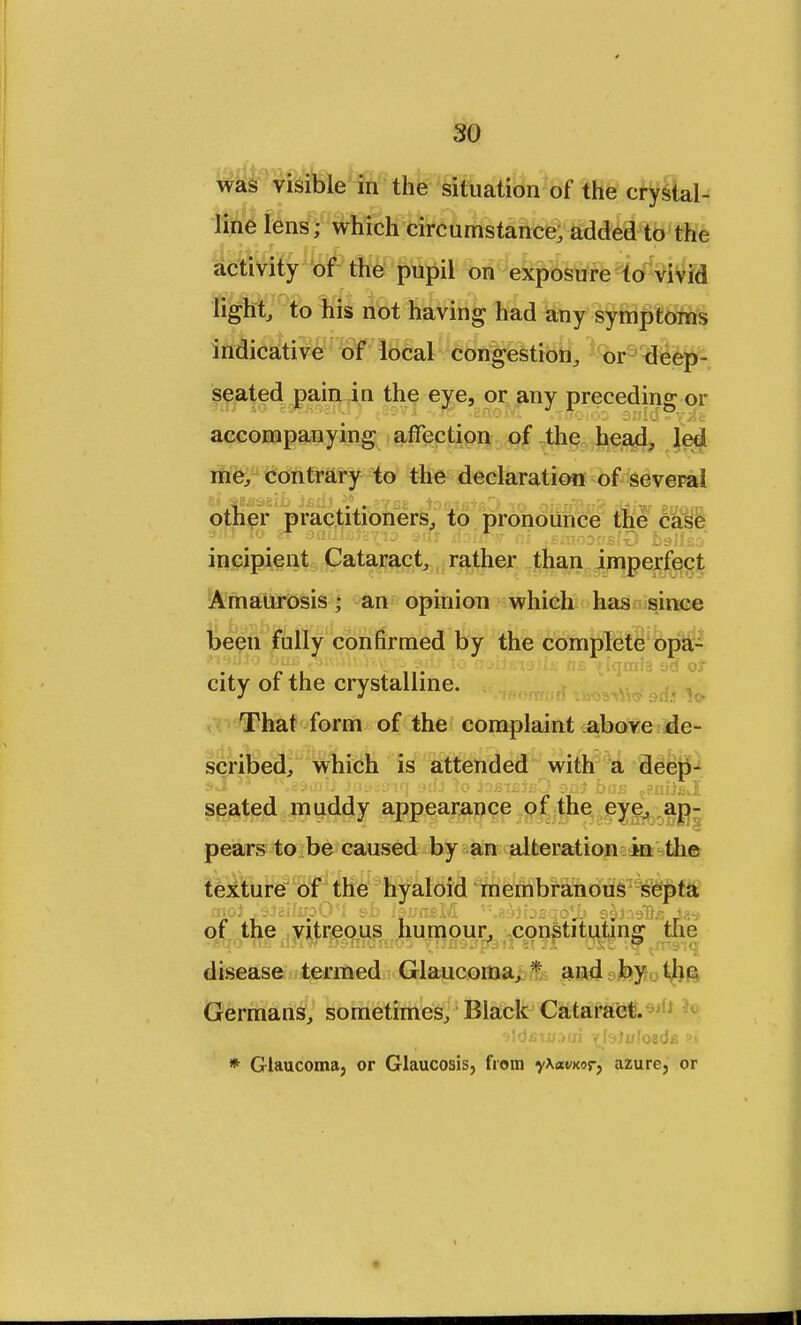 so was visible in the situation of the crystal- line lens; which circumstance, added to the activity of the pupil on exposure to vivid light, to his not having had any symptoms indicative of local congestion, or deep- seated pain in the eye, or any preceding or accompanying affection of the head, led me, contrary to the declaration of several other practitioners, to pronounce the case incipient Cataract, rather than imperfect Amaurosis; an opinion which has since been fully confirmed by the complete opa- city of the crystalline. That form of the complaint above de- scribed, which is attended with a deep- seated muddy appearance of the eye, ap- pears to be caused by an alteration in the disease termed Glaucoma, * and by the Germans, sometimes, Black Cataract.*1*1 J * Glaucoma, or Glaucosis, from yXavxor, azure, or