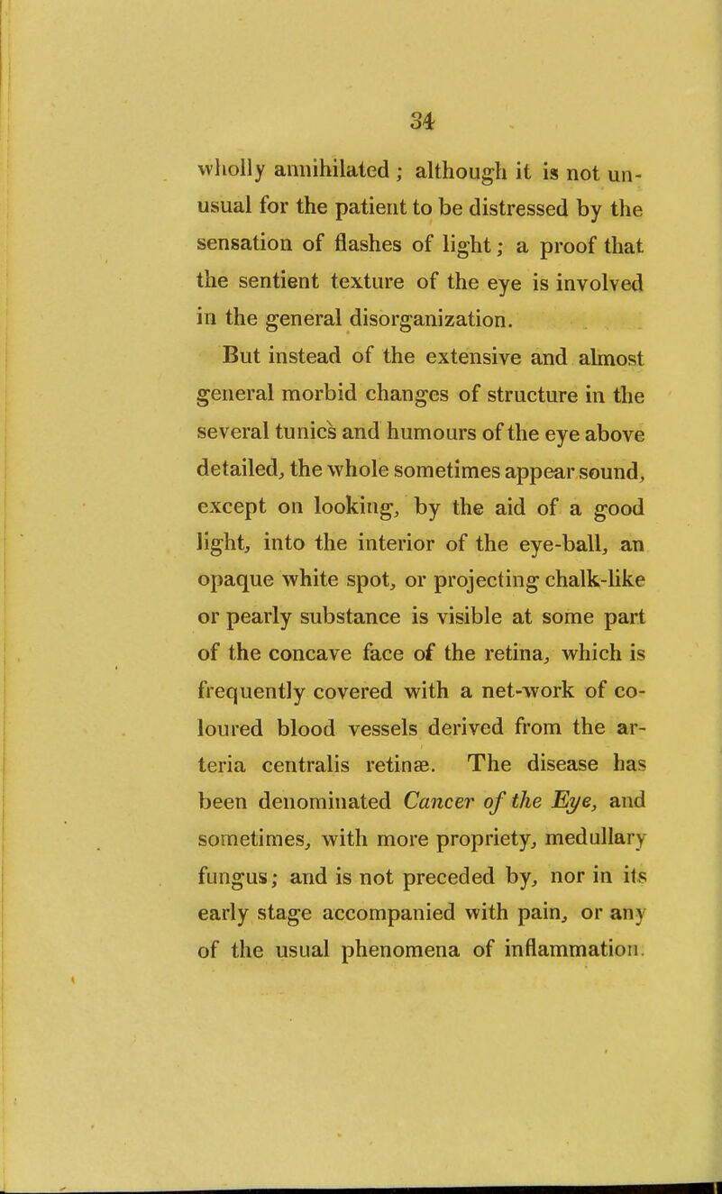 wholly annihilated ; although it is not un- usual for the patient to be distressed by the sensation of flashes of light; a proof that the sentient texture of the eye is involved in the general disorganization. But instead of the extensive and almost general morbid changes of structure in the several tunics and humours of the eye above detailed, the whole sometimes appear sound, except on looking, by the aid of a good light, into the interior of the eye-ball, an opaque white spot, or projecting chalk-like or pearly substance is visible at some part of the concave face of the retina, which is frequently covered with a net-work of co- loured blood vessels derived from the ar- teria centralis retinae. The disease has been denominated Cancer of the Eye, and sometimes, with more propriety, medullary fungus; and is not preceded by, nor in its early stage accompanied with pain, or any of the usual phenomena of inflammation