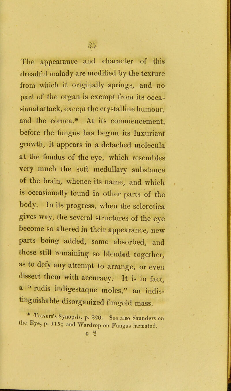 The appearance and character of this dreadful malady are modified by the texture from which it originally springs, and no part of the organ is exempt from its occa- sional attack, except the crystalline humour, and the cornea.* At its commencement, before the fungus has begun its luxuriant growth, it appears in a detached molecula at the fundus of the eye, which resembles very much the soft medullary substance of the brain, whence its name, and which is occasionally found in other parts of the body. In its progress, when the sclerotica gives way, the several structures of the eye become so altered in their appearance, new parts being added, some absorbed, and those still remaining so blended together, as to defy any attempt to arrange, or even dissect them with accuracy. It is in fact, a rudis indigestaque moles, an indis- tinguishable disorganized fungoid mass, * Travers's Synopsis, p. 220. See al«o Saunders on the Eye, p. 115; and Wardrop on Fungus luematod. c 2