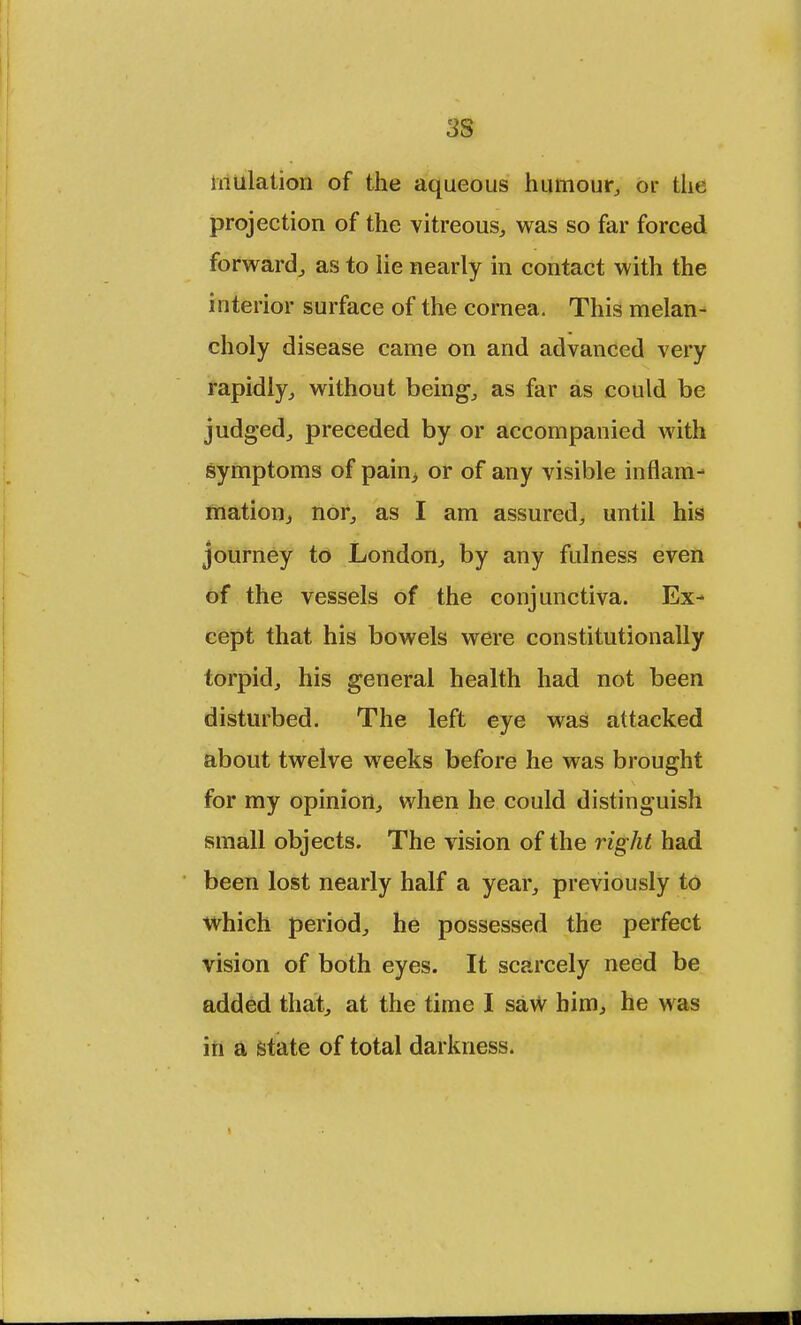 3S mulation of the aqueous humour, or the projection of the vitreous, was so far forced forward, as to lie nearly in contact with the interior surface of the cornea. This melan- choly disease came on and advanced very rapidly, without being, as far as could be judged, preceded by or accompanied with symptoms of pain> or of any visible inflam- mation, nor, as I am assured, until his journey to London, by any fulness even of the vessels of the conjunctiva. Ex- cept that his bowels were constitutionally torpid, his general health had not been disturbed. The left eye was attacked about twelve weeks before he was brought for my opinion, when he could distinguish small objects. The vision of the right had been lost nearly half a year, previously to which period, he possessed the perfect vision of both eyes. It scarcely need be added that, at the time I saw him, he was in a state of total darkness.