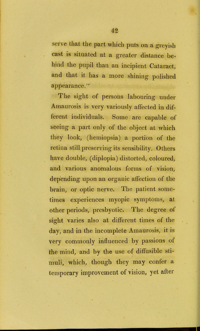 serve that the part which puts on a greyish cast is situated at a greater distance be- hind the pupil than an incipient Cataract, and that it has a more shining polished appearance. The sight of persons labouring under Amaurosis is very variously affected in dif- ferent individuals. Some are capable of seeing a part only of the object at which they look, (hemiopsia) a portion of the retina still preserving its sensibility. Others have double, (diplopia) distorted, coloured, and various anomalous forms of vision, depending upon an organic affection of the brain, or optic nerve. The patient some- times experiences myopic symptoms, at other periods, presbyotic. The degree of sight varies also at different times of the day, and in the incomplete Amaurosis, it is very commonly influenced by passions of the mind, and by the use of diffusible sti- muli, which, though they may confer a temporary improvement of vision, yet after