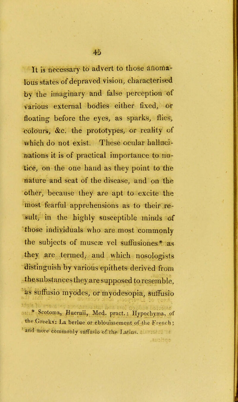 It is necessary to advert to those anoma- lous states of depraved vision, characterised by the imaginary and false perception of various external bodies either fixed, or floating before the eyes, as sparks, flies, colours, &c. the prototypes, or reality of which do not exist. These ocular halluci- nations it is of practical importance to no- tice, on the one hand as they point to the nature and seat of the disease, and on the other, because they are apt to excite the most fearful apprehensions as to their re- sult, in the highly susceptible minds of those individuals who are most commonly the subjects of musca? vel suffusiones* as they are termed, and which nosologists distinguish by various epithets derived from thesubstances they are supposed to resemble, as suffusio myodes, or myodesopia, suffusio -' ••' - . :;:v:. 1 !c .T5.B i'.. -h e : 5.7r \.■iv>is by*. k*'ol fyjzi-.:* L&i:4zki * Scotoma, Huemii, Med. pract.: Hypochyma, of the Greeks: La berlue or ebloulssement of the Freui h; ' and more commonly suffusio of the Latins.