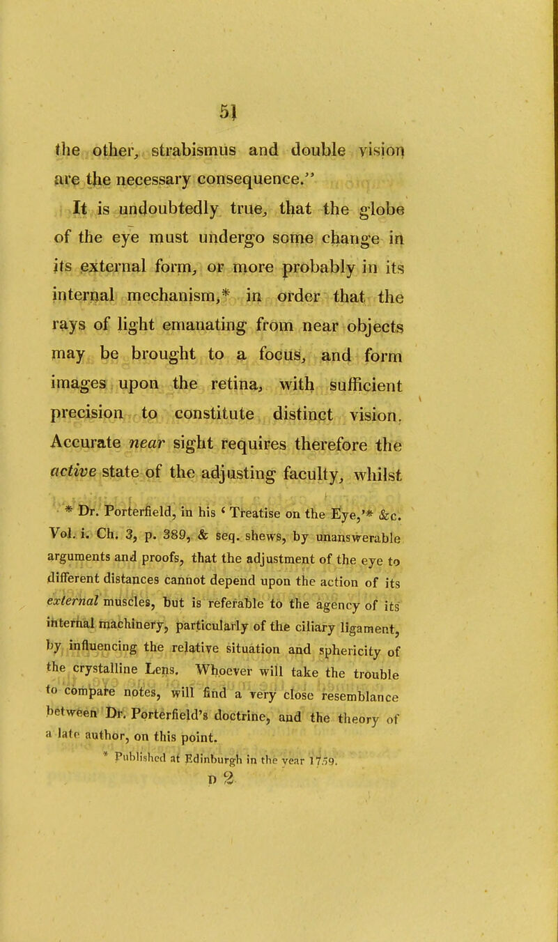 5} the other, strabismus and double vision are the necessary consequence. It is undoubtedly true, that the globe of the eye must undergo some change in its external form, or more probably in its internal mechanism,* in order that the rays of light emanating from near objects may be brought to a focus, and form images upon the retina, with sufficient precision to constitute distinct vision. Accurate near sight requires therefore the active state of the adjusting faculty, whilst i * Dr. Porterfield, in his i Treatise on the Eye,'* &c. Vol. i. Ch. 3, p. 389, & seq. shews, by unanswerable arguments and proofs, that the adjustment of the eye to different distances cannot depend upon the action of its external muscles, but is referable to the agency of its internal machinery, particularly of the ciliary ligament, by influencing the relative situation and sphericity of the crystalline Lens. Whoever will take the trouble to compare notes, will find a very close resemblance between Dr. Porterfield's doctrine, and the theory of a |ate author, on this point. Published at Edinburgh in the vear 17.'9. n 2