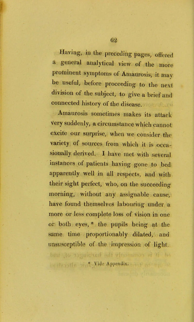 m Having, in the preceding pages, offered a general analytical view of the more prominent symptoms of Amaurosis, it may be useful, before proceeding to the next division of the subject, to give a brief and connected history of the disease. Amaurosis sometimes makes its attack very suddenly, a circumstance which cannot excite our surprise, when we consider the variety of sources from which it is occa- sionally derived. I have met with several instances of patients having gone to bed apparently well in all respects, and with their sight perfect, who, on the succeeding morning, without any assignable cause, have found themselves labouring under a more or less complete loss of vision in one or both eyes, * the pupils being at the same time proportionably dilated, and unsusceptible of the impression of light. Vide Appendix.