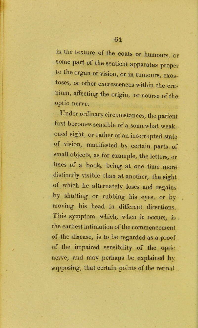 in the texture of the coats or humours, or some part of the sentient apparatas proper to the organ of vision, or in tumours, exos- toses, or other excrescences within the cra- nium, affecting the origin, or course of the optic nerve. Under ordinary circumstances, the patient first becomes sensible of a somewhat weak- ened sight, or rather of an interrupted state of vision, manifested by certain parts of small objects, as for example, the letters, or lines of a book-, being at one time more distinctly visible than at another, the sight of which he alternately loses and regains by shutting or rubbing his eyes, or by moving his head in different directions. This symptom which, when it occurs, is the earliest intimation of the commencement of the disease, is to be regarded as a proof of the impaired sensibility of the optic nerve, and may perhaps be explained bv supposing, that certain points of the ret.jn;il