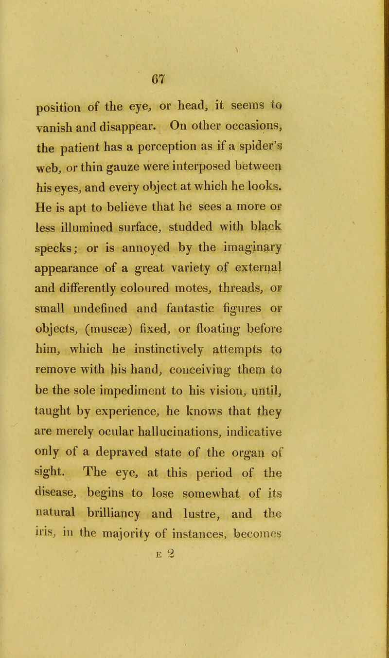 position of the eye, or head, it seems to vanish and disappear. On other occasions, the patient has a perception as if a spider's web, or thin gauze were interposed between his eyes, and every object at which he looks. He is apt to believe that he sees a more or less illumined surface, studded with black specks; or is annoyed by the imaginary appearance of a great variety of external and differently coloured motes, threads, or small undefined and fantastic figures or objects, (muscae) fixed, or floating before him, which he instinctively attempts to remove with his hand, conceiving them to be the sole impediment to his vision, until, taught by experience, he knows that they are merely ocular hallucinations, indicative only of a depraved state of the organ of sight. The eye, at this period of the disease, begins to lose somewhat of its natural brilliancy and lustre, and the iris, in the majority of instances, becomes e %