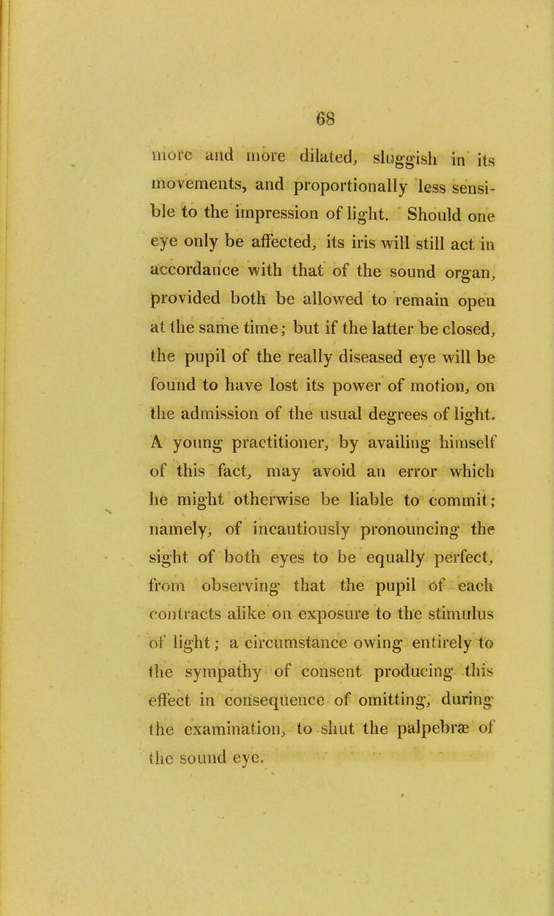 more and more dilated, sluggish in its movements, and proportionally less sensi- ble to the impression of light. Should one eye only be affected, its iris will still act in accordance with that of the sound organ, provided both be allowed to remain open at the same time; but if the latter be closed, the pupil of the really diseased eye will be found to have lost its power of motion, on the admission of the usual degrees of light. A. young practitioner, by availing himself of this fact, may avoid an error which he might otherwise be liable to commit; namely, of incautiously pronouncing- the sight of both eyes to be equally perfect, from observing1 that the pupil of each contracts alike on exposure to the stimulus of light; a circumstance owing entirely to the sympathy of consent producing this effect in consequence of omitting, during the examination, to shut the palpebral of the sound eye.