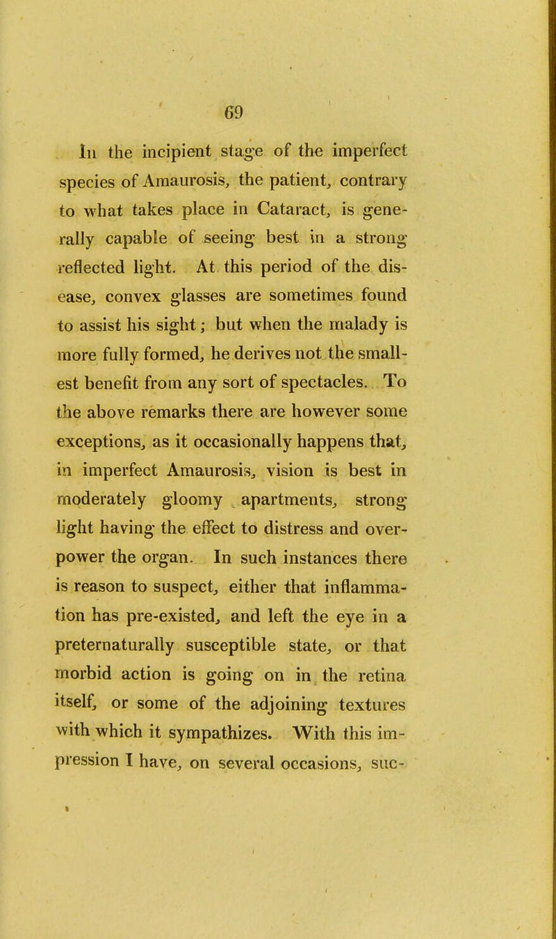 Iii the incipient stage of the imperfect species of Amaurosis, the patient, contrary to what takes place in Cataract, is gene- rally capable of seeing best in a strong reflected light. At this period of the dis- ease, convex glasses are sometimes found to assist his sight; but when the malady is more fully formed, he derives not the small- est benefit from any sort of spectacles. To the above remarks there are however some exceptions, as it occasionally happens that, in imperfect Amaurosis, vision is best in moderately gloomy apartments, strong light having the effect to distress and over- power the organ. In such instances there is reason to suspect, either that inflamma- tion has pre-existed, and left the eye in a preternaturally susceptible state, or that morbid action is going on in the retina itself, or some of the adjoining textures with which it sympathizes. With this im- pression I have, on several occasions, sue-