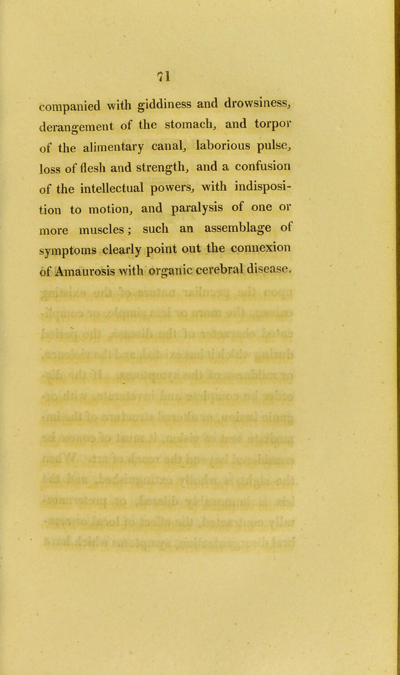 n companied with giddiness and drowsiness, derangement of the stomach, and torpor of the alimentary canal, laborious pulse, loss of flesh and strength, and a confusion of the intellectual powers, with indisposi- tion to motion, and paralysis of one or more muscles; such an assemblage of symptoms clearly point out the connexion of Amaurosis with organic cerebral disease.