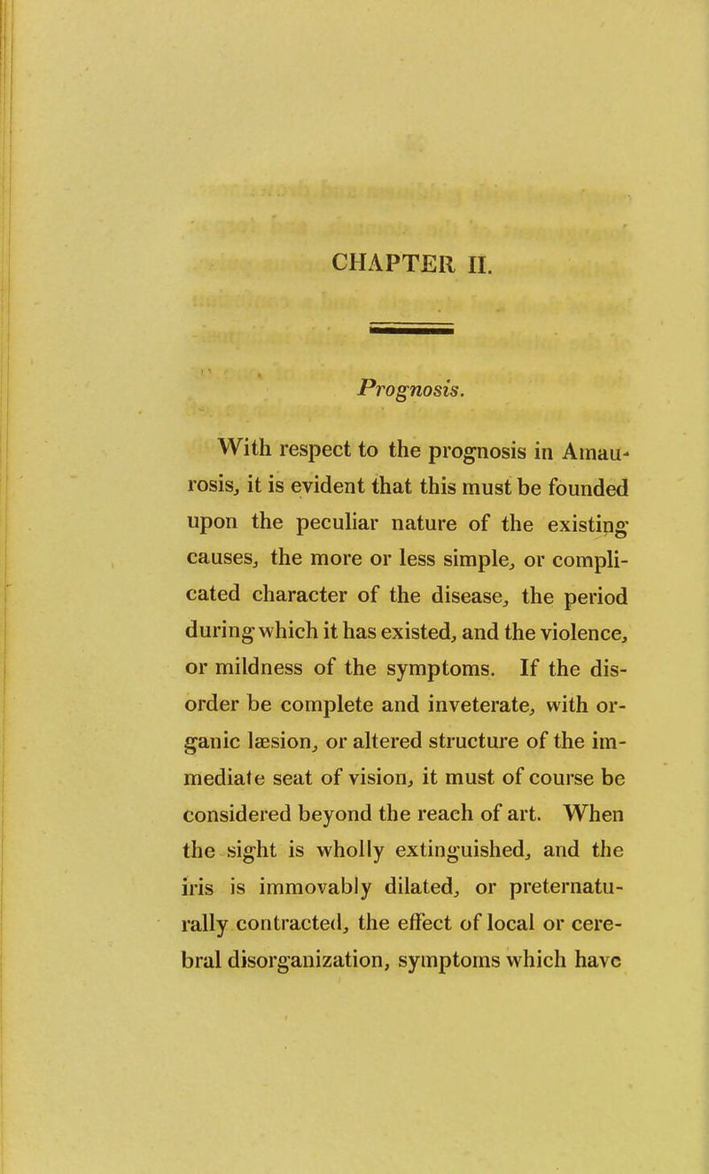 Prognosis. With respect to the prognosis in Amau- rosis, it is evident that this must be founded upon the peculiar nature of the existing' causes, the more or less simple, or compli- cated character of the disease, the period during which it has existed, and the violence, or mildness of the symptoms. If the dis- order be complete and inveterate, with or- ganic laesion, or altered structure of the im- mediate seat of vision, it must of course be considered beyond the reach of art. When the sight is wholly extinguished, and the iris is immovably dilated, or preternatu- rally contracted, the effect of local or cere- bral disorganization, symptoms which have