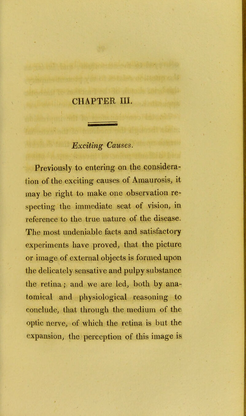 CHAPTER III. Exciting Causes. Previously to entering on the considera- tion of the exciting causes of Amaurosis, it may be right to make one observation re- specting the immediate seat of vision, in reference to the true nature of the disease. The most undeniable facts and satisfactory experiments have proved, that the picture or image of external objects is formed upon the delicately sensative and pulpy substance the retina; and we are led, both by ana- tomical and physiological reasoning to conclude, that through the medium of the optic nerve, of which the retina is but the expansion, the perception of this image is