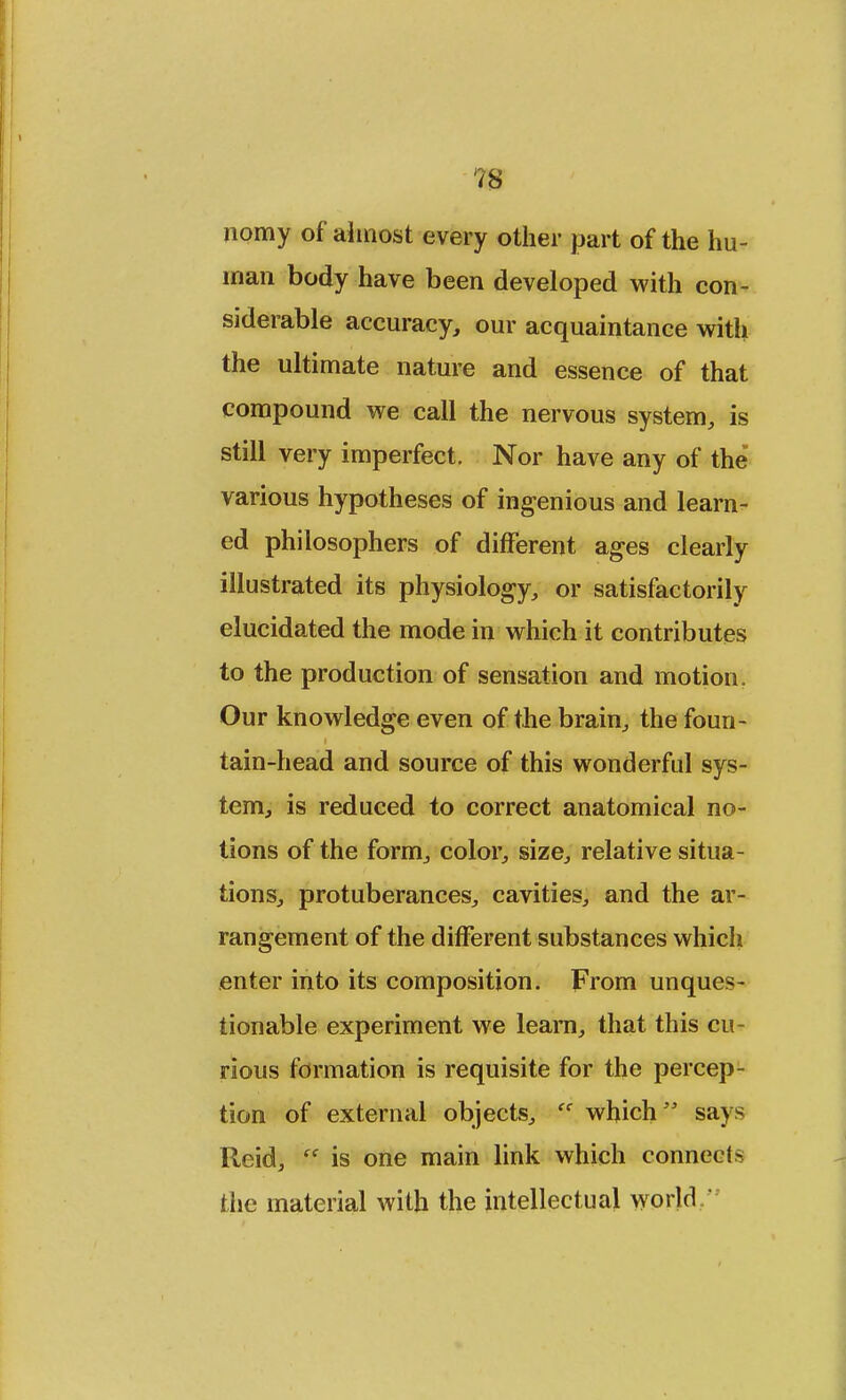 nomy of almost every other part of the hu- man body have been developed with con- siderable accuracy, our acquaintance with the ultimate nature and essence of that compound we call the nervous system, is still very imperfect. Nor have any of the various hypotheses of ingenious and learn- ed philosophers of different ages clearly illustrated its physiology, or satisfactorily elucidated the mode in which it contributes to the production of sensation and motion. Our knowledge even of the brain, the foun- tain-head and source of this wonderful sys- tem, is reduced to correct anatomical no- tions of the form, color, size, relative situa- tions, protuberances, cavities, and the ar- rangement of the different substances which enter into its composition. From unques- tionable experiment we leam, that this cu- rious formation is requisite for the percep- tion of external objects, ff which says Reid,  is one main link which connects the material with the intellectual world