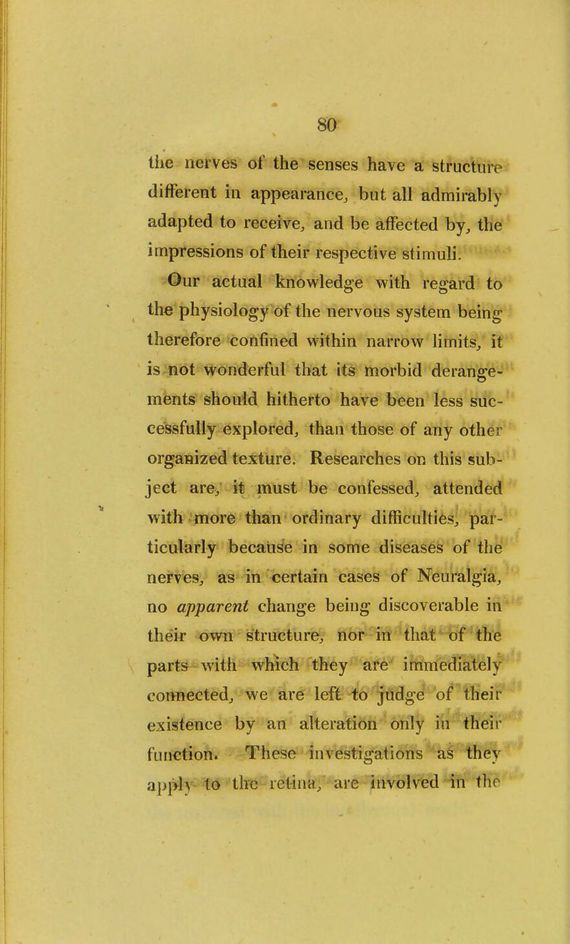 tiie nerves of the senses have a structure different in appearance, but all admirably adapted to receive, and be affected by, the impressions of their respective stimuli. Our actual knowledge with regard to the physiology of the nervous system being therefore confined within narrow limits, it is not wonderful that its morbid derange- ments should hitherto have been less suc- cessfully explored, than those of any other organized texture. Researches on this sub- ject are, it must be confessed, attended with more than ordinary difficulties, par- ticularly because in some diseases of the nerves, as in certain cases of Neuralgia, no apparent change being discoverable in their own structure, nor in that of the parts with which they are immediately connected, we are left to judge of their existence by an alteration only in their (unction. These investigations as they apply to the retina, are involved in the