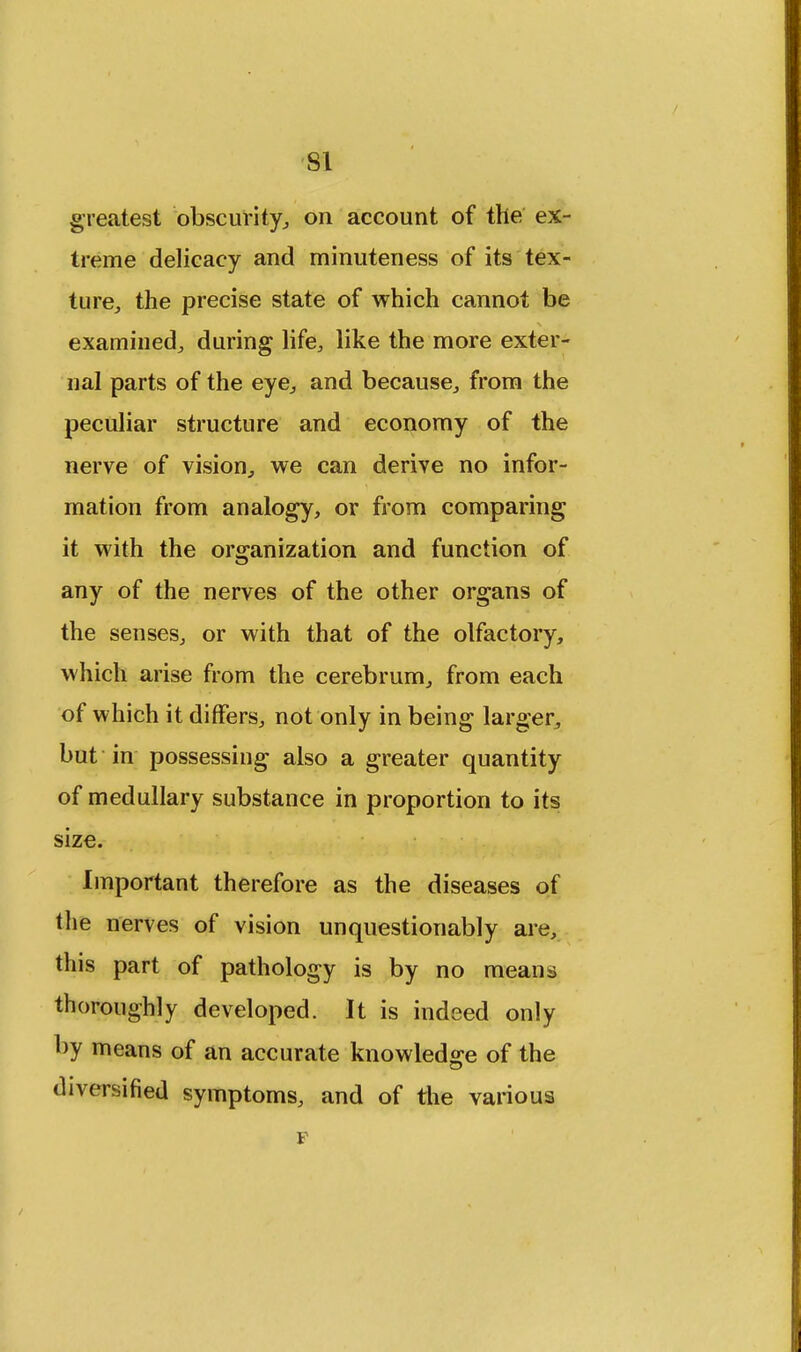 SI greatest obscurity, on account of the ex- treme delicacy and minuteness of its tex- ture, the precise state of which cannot be examined, during life, like the more exter- nal parts of the eye, and because, from the peculiar structure and economy of the nerve of vision, we can derive no infor- mation from analogy, or from comparing it with the organization and function of any of the nerves of the other organs of the senses, or with that of the olfactory, which arise from the cerebrum, from each of which it differs, not only in being larger, but in possessing also a greater quantity of medullary substance in proportion to its size. Important therefore as the diseases of the nerves of vision unquestionably are, this part of pathology is by no means thoroughly developed. It is indeed only by means of an accurate knowledge of the diversified symptoms, and of the various