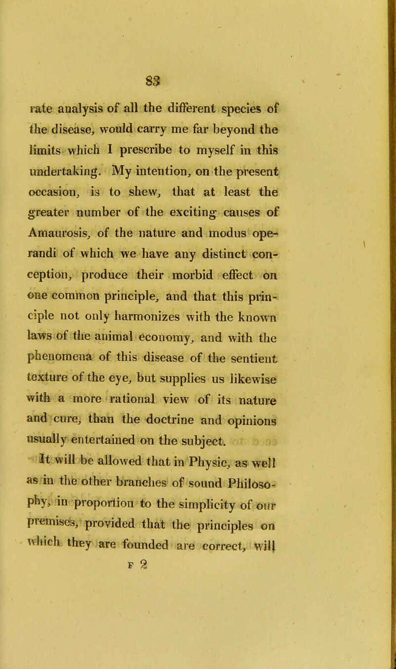 S3 rate analysis of all the different species of the disease, would carry me far beyond the limits which I prescribe to myself in this undertaking. My intention, on the present occasion, is to shew, that at least the greater number of the exciting causes of Amaurosis, of the nature and modus ope- randi of which we have any distinct con- ception, produce their morbid effect on one common principle, and that this prin- ciple not only harmonizes with the known laws of the animal economy, and with the phenomena of this disease of the sentient texture of the eye, but supplies us likewise with a more rational view of its nature and cure, than the doctrine and opinions usually entertained on the subject. It will be allowed that in Physic, as well as in the other branches of sound Philoso- phy, in proportion to the simplicity of our premises, provided that the principles on which they are founded are correct, will F %
