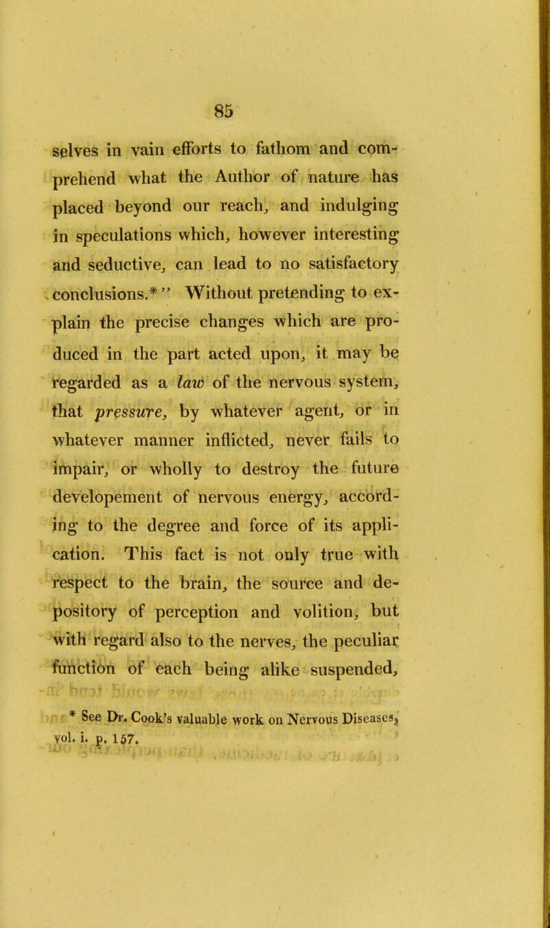 selves in vain efforts to fathom and com- prehend what the Author of nature has placed beyond our reach,, and indulging in speculations which., however interesting and seductive, can lead to no satisfactory i conclusions.*  Without pretending to ex- plain the precise changes which are pro- duced in the part acted upon., it may be regarded as a law of the nervous system, that pressure, by whatever agent, or in whatever manner inflicted, never fails to impair, or wholly to destroy the future developement of nervous energy, accord- ing to the degree and force of its appli- cation. This fact is not only true with respect to the brain, the source and de- pository of perception and volition, but with regard also to the nerves, the peculiar, function of each being alike suspended, * See Dr. Cook's valuable work on Nervous Diseases,