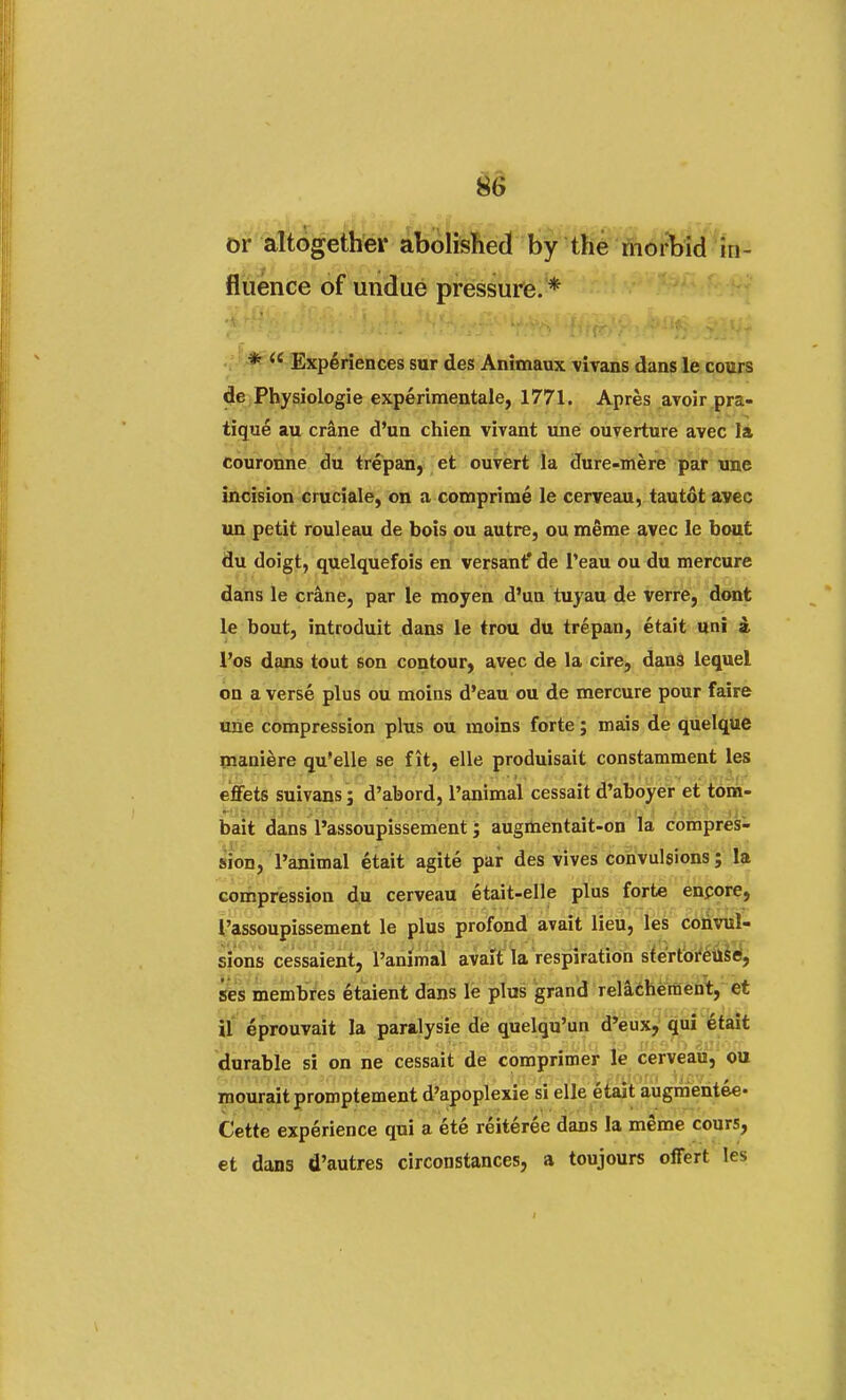 or altogether abolished by the morbid in- fluence of undue pressure. * * W Experiences sur des Animaux vivans dans le cours de Physiologie experimentale, 1771. Apres avoir pra- tique au crane d'un chien vivant une ouyerture avec la couronne du trepan, et ouvert la dure-mere par nne incision cruciale, on a coraprime le cerveau, tautot avec un petit rouleau de bois ou autre, ou meme avec le bout du doigt, quelquefois en versant' de l'eau ou du mercure dans le crane, par le moyen d'un tuyau de verre, dont le bout, introduit dans le trou du trepan, etait uni a l'os dans tout son contour, avec de la cire, dans lequel on a verse plus ou moins d'eau ou de mercure pour faire une compression plus ou moins forte; mais de quelque maniere qu'elle se fit, elle produisait constamment les effets suivans; d'abord, l'animal cessait d'aboyer et tom- bait dans l'assoupissement; augmentait-on la compres- sion, l'animal etait agite par des vives convulsions; la compression du cerveau etait-elle plus forte encore, l'assoupissement le plus profond avait lieu, les convul- sions cessaient, l'animal avait la respiration stertoreuse, ses membres etaient dans le plus grand relaehement, et il eprouvait la paralysie de quelqu'un d'eux, qui etait durable si on ne cessait de comprimer le cerveau, ou mouraitpromptement d'apoplexie si elle etait augmentee- Cette experience qui a ete reiteree dans la meme cours, et dans d'autres circonstances, a toujours offert les