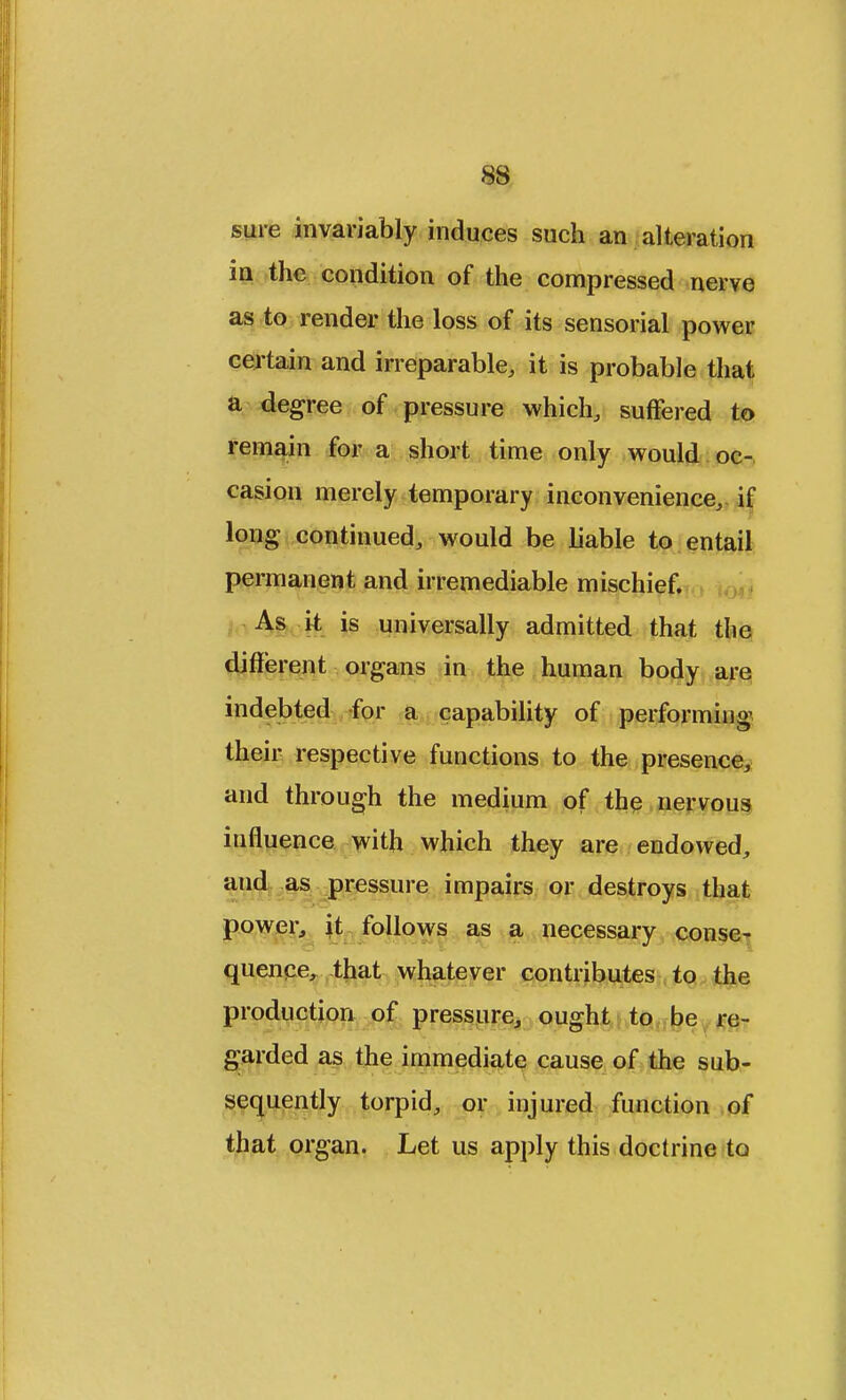 sure invariably induces such an alteration in the condition of the compressed nerve as to render the loss of its sensorial power certain and irreparable, it is probable that a degree of pressure which, suffered to remain for a short time only would oc- casion merely temporary inconvenience, if long continued, would be liable to entail permanent and irremediable mischief. As it is universally admitted that the different organs in the human body are indebted for a capability of performing their respective functions to the presence, and through the medium of the nervous influence with which they are endowed, and as pressure impairs or destroys that power, it follows as a necessary conse- quence, that whatever contributes to the production of pressure, ought to be re- garded as the immediate cause of the sub- sequently torpid, or injured function of that organ. Let us apply this doctrine to